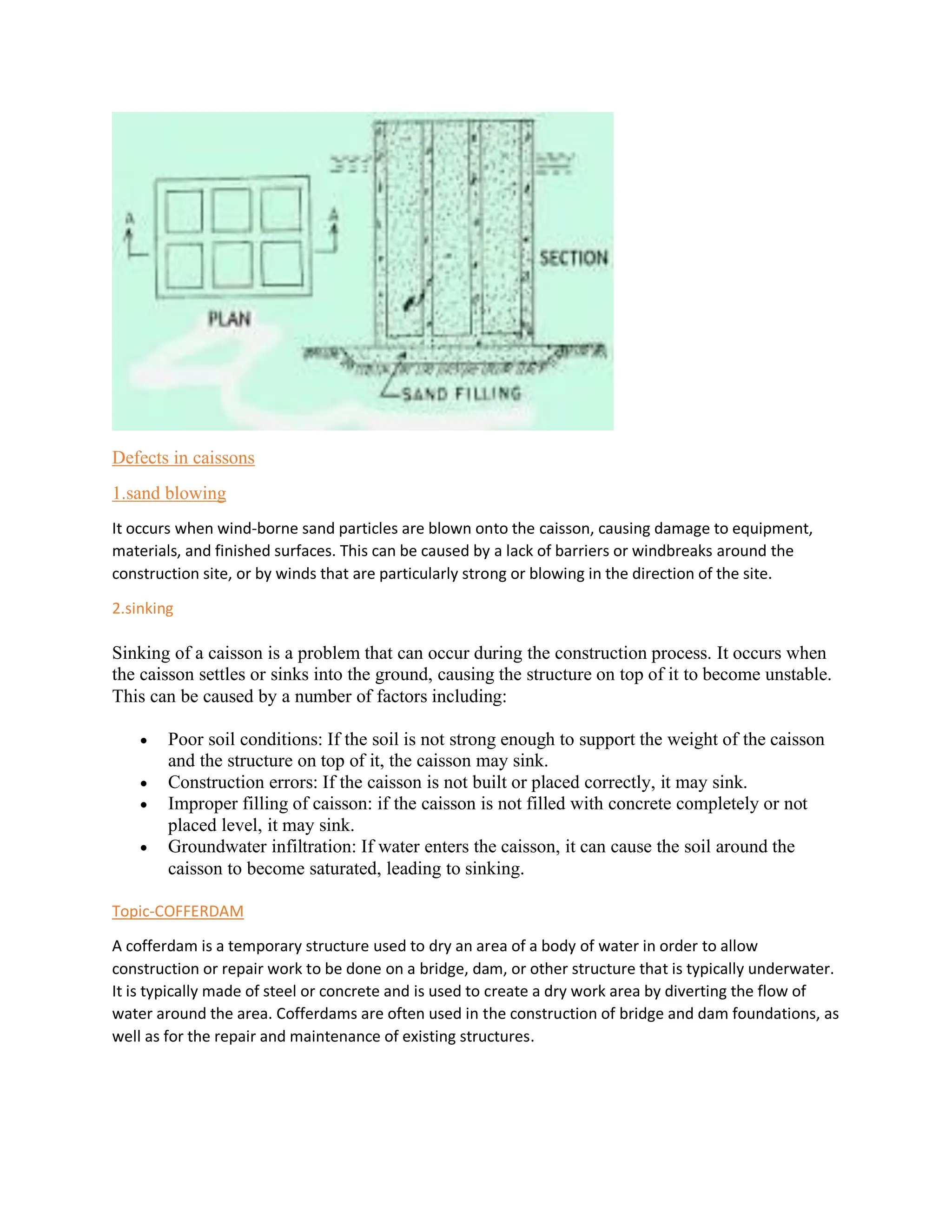 Defects in caissons
1.sand blowing
It occurs when wind-borne sand particles are blown onto the caisson, causing damage to equipment,
materials, and finished surfaces. This can be caused by a lack of barriers or windbreaks around the
construction site, or by winds that are particularly strong or blowing in the direction of the site.
2.sinking
Sinking of a caisson is a problem that can occur during the construction process. It occurs when
the caisson settles or sinks into the ground, causing the structure on top of it to become unstable.
This can be caused by a number of factors including:
• Poor soil conditions: If the soil is not strong enough to support the weight of the caisson
and the structure on top of it, the caisson may sink.
• Construction errors: If the caisson is not built or placed correctly, it may sink.
• Improper filling of caisson: if the caisson is not filled with concrete completely or not
placed level, it may sink.
• Groundwater infiltration: If water enters the caisson, it can cause the soil around the
caisson to become saturated, leading to sinking.
Topic-COFFERDAM
A cofferdam is a temporary structure used to dry an area of a body of water in order to allow
construction or repair work to be done on a bridge, dam, or other structure that is typically underwater.
It is typically made of steel or concrete and is used to create a dry work area by diverting the flow of
water around the area. Cofferdams are often used in the construction of bridge and dam foundations, as
well as for the repair and maintenance of existing structures.
 