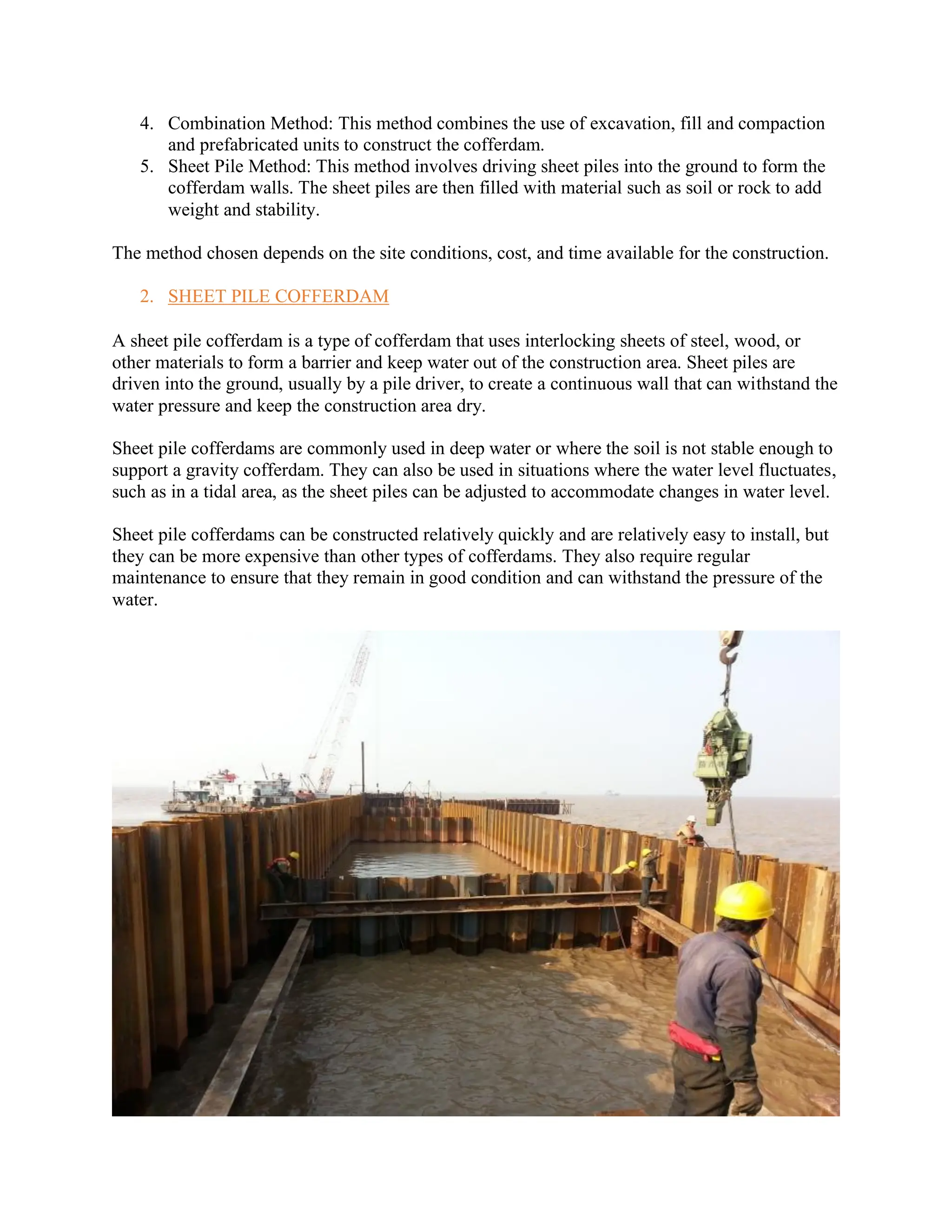 4. Combination Method: This method combines the use of excavation, fill and compaction
and prefabricated units to construct the cofferdam.
5. Sheet Pile Method: This method involves driving sheet piles into the ground to form the
cofferdam walls. The sheet piles are then filled with material such as soil or rock to add
weight and stability.
The method chosen depends on the site conditions, cost, and time available for the construction.
2. SHEET PILE COFFERDAM
A sheet pile cofferdam is a type of cofferdam that uses interlocking sheets of steel, wood, or
other materials to form a barrier and keep water out of the construction area. Sheet piles are
driven into the ground, usually by a pile driver, to create a continuous wall that can withstand the
water pressure and keep the construction area dry.
Sheet pile cofferdams are commonly used in deep water or where the soil is not stable enough to
support a gravity cofferdam. They can also be used in situations where the water level fluctuates,
such as in a tidal area, as the sheet piles can be adjusted to accommodate changes in water level.
Sheet pile cofferdams can be constructed relatively quickly and are relatively easy to install, but
they can be more expensive than other types of cofferdams. They also require regular
maintenance to ensure that they remain in good condition and can withstand the pressure of the
water.
 