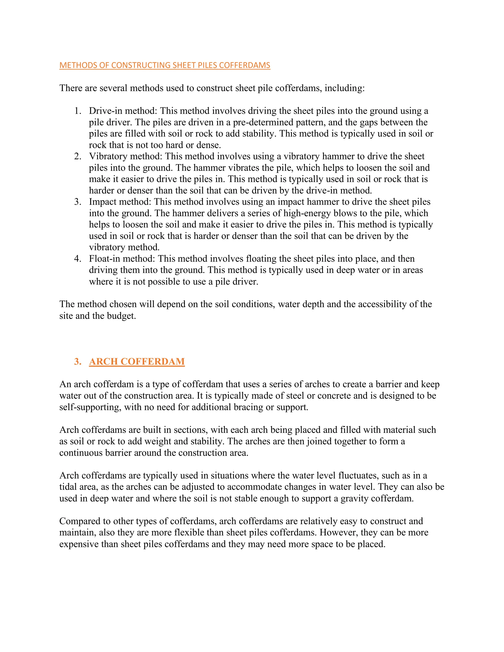 METHODS OF CONSTRUCTING SHEET PILES COFFERDAMS
There are several methods used to construct sheet pile cofferdams, including:
1. Drive-in method: This method involves driving the sheet piles into the ground using a
pile driver. The piles are driven in a pre-determined pattern, and the gaps between the
piles are filled with soil or rock to add stability. This method is typically used in soil or
rock that is not too hard or dense.
2. Vibratory method: This method involves using a vibratory hammer to drive the sheet
piles into the ground. The hammer vibrates the pile, which helps to loosen the soil and
make it easier to drive the piles in. This method is typically used in soil or rock that is
harder or denser than the soil that can be driven by the drive-in method.
3. Impact method: This method involves using an impact hammer to drive the sheet piles
into the ground. The hammer delivers a series of high-energy blows to the pile, which
helps to loosen the soil and make it easier to drive the piles in. This method is typically
used in soil or rock that is harder or denser than the soil that can be driven by the
vibratory method.
4. Float-in method: This method involves floating the sheet piles into place, and then
driving them into the ground. This method is typically used in deep water or in areas
where it is not possible to use a pile driver.
The method chosen will depend on the soil conditions, water depth and the accessibility of the
site and the budget.
3. ARCH COFFERDAM
An arch cofferdam is a type of cofferdam that uses a series of arches to create a barrier and keep
water out of the construction area. It is typically made of steel or concrete and is designed to be
self-supporting, with no need for additional bracing or support.
Arch cofferdams are built in sections, with each arch being placed and filled with material such
as soil or rock to add weight and stability. The arches are then joined together to form a
continuous barrier around the construction area.
Arch cofferdams are typically used in situations where the water level fluctuates, such as in a
tidal area, as the arches can be adjusted to accommodate changes in water level. They can also be
used in deep water and where the soil is not stable enough to support a gravity cofferdam.
Compared to other types of cofferdams, arch cofferdams are relatively easy to construct and
maintain, also they are more flexible than sheet piles cofferdams. However, they can be more
expensive than sheet piles cofferdams and they may need more space to be placed.
 