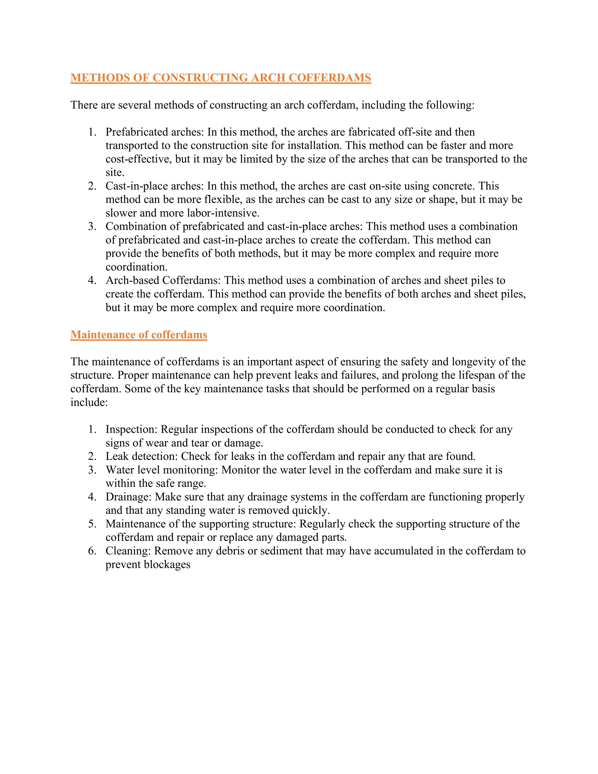 METHODS OF CONSTRUCTING ARCH COFFERDAMS
There are several methods of constructing an arch cofferdam, including the following:
1. Prefabricated arches: In this method, the arches are fabricated off-site and then
transported to the construction site for installation. This method can be faster and more
cost-effective, but it may be limited by the size of the arches that can be transported to the
site.
2. Cast-in-place arches: In this method, the arches are cast on-site using concrete. This
method can be more flexible, as the arches can be cast to any size or shape, but it may be
slower and more labor-intensive.
3. Combination of prefabricated and cast-in-place arches: This method uses a combination
of prefabricated and cast-in-place arches to create the cofferdam. This method can
provide the benefits of both methods, but it may be more complex and require more
coordination.
4. Arch-based Cofferdams: This method uses a combination of arches and sheet piles to
create the cofferdam. This method can provide the benefits of both arches and sheet piles,
but it may be more complex and require more coordination.
Maintenance of cofferdams
The maintenance of cofferdams is an important aspect of ensuring the safety and longevity of the
structure. Proper maintenance can help prevent leaks and failures, and prolong the lifespan of the
cofferdam. Some of the key maintenance tasks that should be performed on a regular basis
include:
1. Inspection: Regular inspections of the cofferdam should be conducted to check for any
signs of wear and tear or damage.
2. Leak detection: Check for leaks in the cofferdam and repair any that are found.
3. Water level monitoring: Monitor the water level in the cofferdam and make sure it is
within the safe range.
4. Drainage: Make sure that any drainage systems in the cofferdam are functioning properly
and that any standing water is removed quickly.
5. Maintenance of the supporting structure: Regularly check the supporting structure of the
cofferdam and repair or replace any damaged parts.
6. Cleaning: Remove any debris or sediment that may have accumulated in the cofferdam to
prevent blockages
 