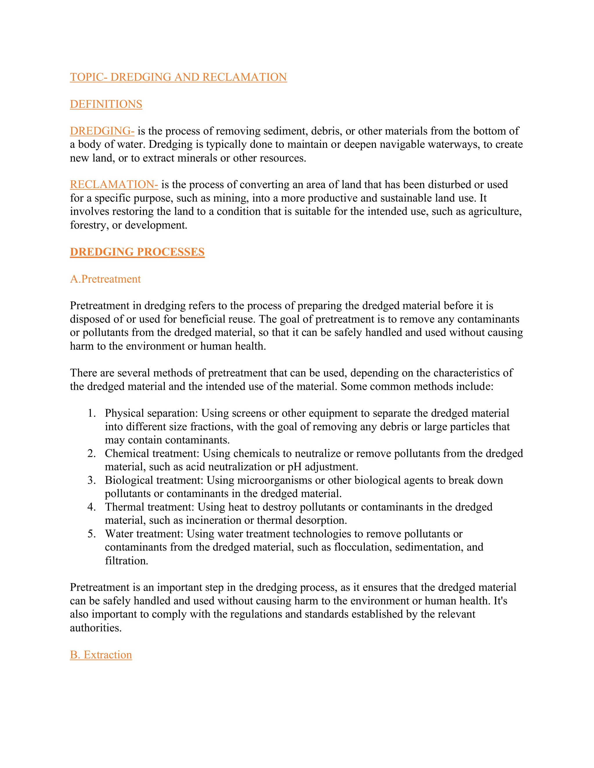 TOPIC- DREDGING AND RECLAMATION
DEFINITIONS
DREDGING- is the process of removing sediment, debris, or other materials from the bottom of
a body of water. Dredging is typically done to maintain or deepen navigable waterways, to create
new land, or to extract minerals or other resources.
RECLAMATION- is the process of converting an area of land that has been disturbed or used
for a specific purpose, such as mining, into a more productive and sustainable land use. It
involves restoring the land to a condition that is suitable for the intended use, such as agriculture,
forestry, or development.
DREDGING PROCESSES
A.Pretreatment
Pretreatment in dredging refers to the process of preparing the dredged material before it is
disposed of or used for beneficial reuse. The goal of pretreatment is to remove any contaminants
or pollutants from the dredged material, so that it can be safely handled and used without causing
harm to the environment or human health.
There are several methods of pretreatment that can be used, depending on the characteristics of
the dredged material and the intended use of the material. Some common methods include:
1. Physical separation: Using screens or other equipment to separate the dredged material
into different size fractions, with the goal of removing any debris or large particles that
may contain contaminants.
2. Chemical treatment: Using chemicals to neutralize or remove pollutants from the dredged
material, such as acid neutralization or pH adjustment.
3. Biological treatment: Using microorganisms or other biological agents to break down
pollutants or contaminants in the dredged material.
4. Thermal treatment: Using heat to destroy pollutants or contaminants in the dredged
material, such as incineration or thermal desorption.
5. Water treatment: Using water treatment technologies to remove pollutants or
contaminants from the dredged material, such as flocculation, sedimentation, and
filtration.
Pretreatment is an important step in the dredging process, as it ensures that the dredged material
can be safely handled and used without causing harm to the environment or human health. It's
also important to comply with the regulations and standards established by the relevant
authorities.
B. Extraction
 
