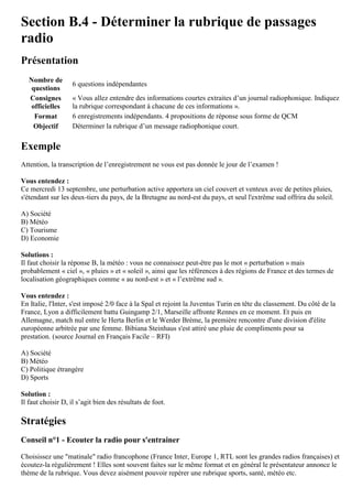 Section B.4 - Déterminer la rubrique de passages
radio
Présentation
Nombre de
questions
6 questions indépendantes
Consignes
officielles
« Vous allez entendre des informations courtes extraites d’un journal radiophonique. Indiquez
la rubrique correspondant à chacune de ces informations ».
Format 6 enregistrements indépendants. 4 propositions de réponse sous forme de QCM
Objectif Déterminer la rubrique d’un message radiophonique court.
Exemple
Attention, la transcription de l’enregistrement ne vous est pas donnée le jour de l’examen !
Vous entendez :
Ce mercredi 13 septembre, une perturbation active apportera un ciel couvert et venteux avec de petites pluies,
s'étendant sur les deux-tiers du pays, de la Bretagne au nord-est du pays, et seul l'extrême sud offrira du soleil.
A) Société
B) Météo
C) Tourisme
D) Economie
Solutions :
Il faut choisir la réponse B, la météo : vous ne connaissez peut-être pas le mot « perturbation » mais
probablement « ciel », « pluies » et « soleil », ainsi que les références à des régions de France et des termes de
localisation géographiques comme « au nord-est » et « l’extrême sud ».
Vous entendez :
En Italie, l'Inter, s'est imposé 2/0 face à la Spal et rejoint la Juventus Turin en tête du classement. Du côté de la
France, Lyon a difficilement battu Guingamp 2/1, Marseille affronte Rennes en ce moment. Et puis en
Allemagne, match nul entre le Herta Berlin et le Werder Brème, la première rencontre d'une division d'élite
européenne arbitrée par une femme. Bibiana Steinhaus s'est attiré une pluie de compliments pour sa
prestation. (source Journal en Français Facile – RFI)
A) Société
B) Météo
C) Politique étrangère
D) Sports
Solution :
Il faut choisir D, il s’agit bien des résultats de foot.
Stratégies
Conseil n°1 - Ecouter la radio pour s'entrainer
Choisissez une "matinale" radio francophone (France Inter, Europe 1, RTL sont les grandes radios françaises) et
écoutez-la régulièrement ! Elles sont souvent faites sur le même format et en général le présentateur annonce le
thème de la rubrique. Vous devez aisément pouvoir repérer une rubrique sports, santé, météo etc.
 