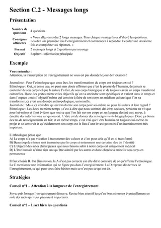 Section C.2 - Messages longs
Présentation
Nombre de
questions
4 questions
Consignes
officielles
« Vous allez entendre 2 longs messages. Pour chaque message lisez d’abord les questions.
Ecoutez une première fois l’enregistrement et commencez à répondre. Ecoutez une deuxième
fois et complétez vos réponses. »
Format 2 messages longs et 2 questions par message
Objectif Repérer l’information principale
Exemple
Vous entendez :
Attention, la transcription de l’enregistrement ne vous est pas donnée le jour de l’examen !
Journaliste : Pour l’ethnologue que vous êtes, les transformations du corps ont toujours existé ?
Ethnologue : Oui, je pense que, on peut sans doute affirmer que c’est le propre de l’humain, de jamais se
contenter de son corps tel que la nature l’a fait, de son corps biologique et de toujours avoir un corps transformé
culturelles. Donc, les gestes même et les objectifs qu’on va atteindre sont spécifiques et varient dans le temps et
dans l’espace ; mais l’objectif même qui consiste à faire de son corps un médium culturel que l’on va
transformer, ça c’est une donnée anthropologique, universelle.
Journaliste : Mais, ça veut dire qu’on transforme son corps pour soi-même ou pour les autres et leur regard ?
Ethnologue : Les deux en même temps ; c’est-à-dire que nous sommes des êtres sociaux, personne ne vit que
pour lui-même et il est évident que tout ce que l’on fait sur son corps est un langage destiné aux autres, à
émettre des informations sur qui on est. L’idée est de donner des renseignements biographiques. Donc ça donne
des tas de renseignements en fait; et en même temps, c’est vrai que l’être humain est toujours lui-même en
projet et se construit et qu’évidemment son corps est le lieu d’une investigation et d’un investissement très
important.
L’ethnologue pense que :
A) Le corps n’a pas vocation à transmettre des valeurs et c’est pour cela qu’il est si transformé
B) Beaucoup de choses sont transmises par le corps et notamment une certaine idée de l’identité
C) L’objectif des actes chirurgicaux que nous faisons subir à notre corps est uniquement médical
D) L’être humain n’aime rien tant qu’être admiré par les autres et donc cherche à embellir son corps en
permanence
Il faut choisir B. Par élimination, la A n’est pas correcte car elle dit le contraire de ce qu’affirme l’ethnologue.
La C mentionne une information qui ne figure pas dans l’enregistrement. La D reprend des termes de
l’enregistrement, ce qui peut vous faire hésiter mais ce n’est pas ce qui est dit.
Stratégies
Conseil n°1 – Attention à la longueur de l’enregistrement
Soyez prêt lorsque l’enregistrement démarre. Restez bien attentif jusqu’au bout et prenez éventuellement en
note des mots qui vous paraissent importants.
Conseil n°2 – Lisez bien les questions
 