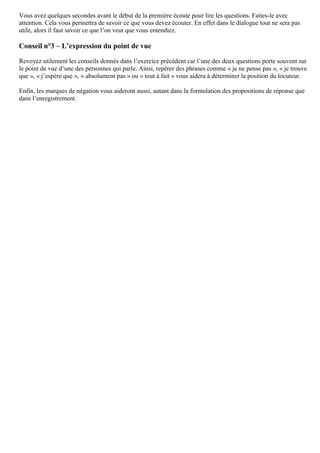 Vous avez quelques secondes avant le début de la première écoute pour lire les questions. Faites-le avec
attention. Cela vous permettra de savoir ce que vous devez écouter. En effet dans le dialogue tout ne sera pas
utile, alors il faut savoir ce que l’on veut que vous entendiez.
Conseil n°3 – L’expression du point de vue
Revoyez utilement les conseils donnés dans l’exercice précédent car l’une des deux questions porte souvent sur
le point de vue d’une des personnes qui parle. Ainsi, repérer des phrases comme « je ne pense pas », « je trouve
que », « j’espère que », « absolument pas » ou « tout à fait » vous aidera à déterminer la position du locuteur.
Enfin, les marques de négation vous aideront aussi, autant dans la formulation des propositions de réponse que
dans l’enregistrement.
 