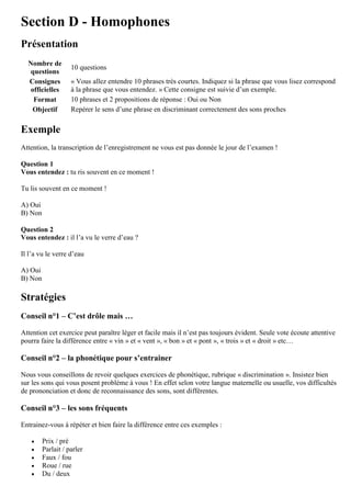 Section D - Homophones
Présentation
Nombre de
questions
10 questions
Consignes
officielles
« Vous allez entendre 10 phrases très courtes. Indiquez si la phrase que vous lisez correspond
à la phrase que vous entendez. » Cette consigne est suivie d’un exemple.
Format 10 phrases et 2 propositions de réponse : Oui ou Non
Objectif Repérer le sens d’une phrase en discriminant correctement des sons proches
Exemple
Attention, la transcription de l’enregistrement ne vous est pas donnée le jour de l’examen !
Question 1
Vous entendez : tu ris souvent en ce moment !
Tu lis souvent en ce moment !
A) Oui
B) Non
Question 2
Vous entendez : il l’a vu le verre d’eau ?
Il l’a vu le verre d’eau
A) Oui
B) Non
Stratégies
Conseil n°1 – C’est drôle mais …
Attention cet exercice peut paraître léger et facile mais il n’est pas toujours évident. Seule vote écoute attentive
pourra faire la différence entre « vin » et « vent », « bon » et « pont », « trois » et « droit » etc…
Conseil n°2 – la phonétique pour s’entrainer
Nous vous conseillons de revoir quelques exercices de phonétique, rubrique « discrimination ». Insistez bien
sur les sons qui vous posent problème à vous ! En effet selon votre langue maternelle ou usuelle, vos difficultés
de prononciation et donc de reconnaissance des sons, sont différentes.
Conseil n°3 – les sons fréquents
Entrainez-vous à répéter et bien faire la différence entre ces exemples :
 Prix / pré
 Parlait / parler
 Faux / fou
 Roue / rue
 Du / deux
 