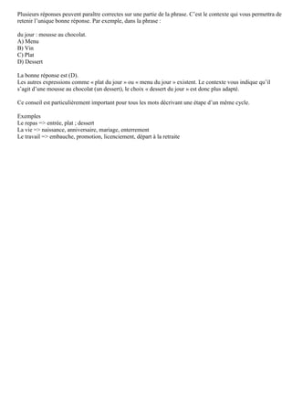 Plusieurs réponses peuvent paraître correctes sur une partie de la phrase. C’est le contexte qui vous permettra de
retenir l’unique bonne réponse. Par exemple, dans la phrase :
du jour : mousse au chocolat.
A) Menu
B) Vin
C) Plat
D) Dessert
La bonne réponse est (D).
Les autres expressions comme « plat du jour » ou « menu du jour » existent. Le contexte vous indique qu’il
s’agit d’une mousse au chocolat (un dessert), le choix « dessert du jour » est donc plus adapté.
Ce conseil est particulièrement important pour tous les mots décrivant une étape d’un même cycle.
Exemples
Le repas => entrée, plat ; dessert
La vie => naissance, anniversaire, mariage, enterrement
Le travail => embauche, promotion, licenciement, départ à la retraite
 