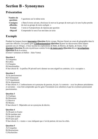 Section B - Synonymes
Présentation
Nombre de
questions
5 questions sur le même texte
Consignes
officielles
« Dans le texte suivant, choisissez le mot ou le groupe de mots qui a le sens le plus proche
du mot ou groupe de mots souligné. »
Format 1 texte et 4 propositions de réponse par question
Objectif Comprendre le sens d’un mot dans un texte
Exemple
Pendant les longues heures inoccupées (Question 1) du voyage, Docteur faisait un cours de géographie dans le
carré des officiers. Ces jeunes gens s’enthousiasmaient (Question 2) pour les découvertes faites depuis
quarante ans en Afrique ; il leur raconta les explorations de Bath, de Burton, de Speke, de Grant, il leur
dépeignit (Question 3) cette mystérieuse contrée livrée de toutes parts (Question 4) aux investigations
(Question 5) de la science.
(Extrait 5 semaines en ballon – Jules Verne)
Question 1
A) Fatigantes
B) Libres
C) Chargées
D) Interminables
Il faut choisir B – le préfixe IN privatif sert à donner un sens négatif ou contraire, ici à « occupées ».
Question 2
A) Se passionnaient
B) S’étonnaient
C) S’inquiétaient
D) Se disputaient
Il faut choisir A. L’enthousiasme est synonyme de passion, de joie. Le contexte – avec les phrases précédentes
et suivantes – vous font comprendre que les gens l’écoutaient avec attention et que les aventures paraissaient
passionnantes.
Question 3
A) Expliqua
B) Dissimula
C) Décrivit
D) Montra
Il faut choisir C. Dépeindre est un synonyme de décrire.
Question 4
A) De part et d’autre
B) De quelque part
C) De part en part
D) D’autre part
Il faut choisir A. « toutes » vous indiquant que c’est de partout, de tous les côtés.
Question 5
A) Conquêtes
B) Destructions
C) Recherches
 