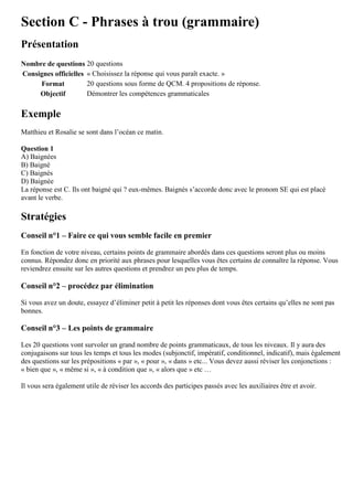 Section C - Phrases à trou (grammaire)
Présentation
Nombre de questions 20 questions
Consignes officielles « Choisissez la réponse qui vous paraît exacte. »
Format 20 questions sous forme de QCM. 4 propositions de réponse.
Objectif Démontrer les compétences grammaticales
Exemple
Matthieu et Rosalie se sont dans l’océan ce matin.
Question 1
A) Baignées
B) Baigné
C) Baignés
D) Baignée
La réponse est C. Ils ont baigné qui ? eux-mêmes. Baignés s’accorde donc avec le pronom SE qui est placé
avant le verbe.
Stratégies
Conseil n°1 – Faire ce qui vous semble facile en premier
En fonction de votre niveau, certains points de grammaire abordés dans ces questions seront plus ou moins
connus. Répondez donc en priorité aux phrases pour lesquelles vous êtes certains de connaître la réponse. Vous
reviendrez ensuite sur les autres questions et prendrez un peu plus de temps.
Conseil n°2 – procédez par élimination
Si vous avez un doute, essayez d’éliminer petit à petit les réponses dont vous êtes certains qu’elles ne sont pas
bonnes.
Conseil n°3 – Les points de grammaire
Les 20 questions vont survoler un grand nombre de points grammaticaux, de tous les niveaux. Il y aura des
conjugaisons sur tous les temps et tous les modes (subjonctif, impératif, conditionnel, indicatif), mais également
des questions sur les prépositions « par », « pour », « dans » etc... Vous devez aussi réviser les conjonctions :
« bien que », « même si », « à condition que », « alors que » etc …
Il vous sera également utile de réviser les accords des participes passés avec les auxiliaires être et avoir.
 