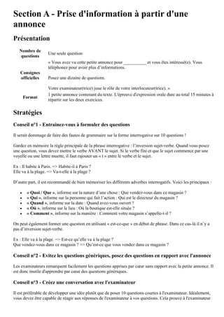 Section A - Prise d'information à partir d'une
annonce
Présentation
Nombre de
questions
Une seule question
Consignes
officielles
« Vous avez vu cette petite annonce pour __________ et vous êtes intéressé(e). Vous
téléphonez pour avoir plus d’informations.
Posez une dizaine de questions.
Votre examinateur(trice) joue le rôle de votre interlocuteur(trice). »
Format
1 petite annonce contenant du texte. L'épreuve d'expression orale dure au total 15 minutes à
répartir sur les deux exercices.
Stratégies
Conseil n°1 - Entrainez-vous à formuler des questions
Il serait dommage de faire des fautes de grammaire sur la forme interrogative sur 10 questions !
Gardez en mémoire la règle principale de la phrase interrogative : l’inversion sujet-verbe. Quand vous posez
une question, vous devez mettre le verbe AVANT le sujet. Si le verbe fini et que le sujet commence par une
voyelle ou une lettre muette, il faut rajouter un « t » entre le verbe et le sujet.
Ex : Il habite à Paris. => Habite-il à Paris ?
Elle va à la plage. => Va-t-elle à la plage ?
D’autre part, il est recommandé de bien mémoriser les différents adverbes interrogatifs. Voici les principaux :
 « Quoi / Que », informe sur la nature d’une chose : Que vendez-vous dans ce magasin ?
 « Qui », informe sur la personne qui fait l’action : Qui est le directeur du magasin ?
 « Quand », informe sur la date : Quand avez-vous ouvert ?
 « Où », informe sur le lieu : Où la boutique est-elle située ?
 « Comment », informe sur la manière : Comment votre magasin s’appelle-t-il ?
On peut également former une question en utilisant « est-ce-que » en début de phrase. Dans ce cas-là il n’y a
pas d’inversion sujet-verbe.
Ex : Elle va à la plage. => Est-ce qu’elle va à la plage ?
Que vendez-vous dans ce magasin ? => Qu’est-ce que vous vendez dans ce magasin ?
Conseil n°2 - Evitez les questions génériques, posez des questions en rapport avec l'annonce
Les examinateurs remarquent facilement les questions apprises par cœur sans rapport avec la petite annonce. Il
est donc inutile d'apprendre par cœur des questions génériques.
Conseil n°3 - Créez une conversation avec l'examinateur
Il est préférable de développer une idée plutôt que de poser 10 questions courtes à l'examinateur. Idéalement,
vous devez être capable de réagir aux réponses de l'examinateur à vos questions. Cela prouve à l'examinateur
 