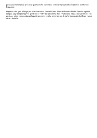 que vous comprenez ce qu'il dit et que vous êtes capable de formuler rapidement des réponses au fil d'une
discussion.
Rappelez-vous qu'il ne s'agit pas d'un exercice de créativité mais d'une évaluation de votre capacité à parler
français. La pertinence de vos questions ne rentre pas en compte dans l'évaluation. Il faut simplement que vos
questions soient en rapport avec la petite annonce. Le plus important est de parler de manière fluide en variant
son vocabulaire.
 