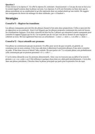 Question 3
Il faut choisir ici la réponse C. En effet la réponse D, contenant « heureusement » n’est pas du tout en lien avec
le constat négatif contenu dans la phrase suivante. Les réponses A et B sont formulées au futur alors que la
phrase précédente est au conditionnel et qu’elle représente donc un souhait plutôt qu’une réalité. On suggère
aux enseignants de choisir de mélanger les deux méthodes, par « il faudrait ».
Stratégies
Conseil n°1 – Repérer les transitions
Les phrases manquantes peuvent être des phrases faisant le lien entre deux propositions. Celles-ci peuvent être
en opposition ou en continuité. Ainsi il est fréquent que les phrases proposées contiennent des mots de liaison,
les coordinations logiques. Il est donc conseillé de bien lire les 2 phrases qui entourent la partie manquante pour
connaître le rapport logique qui les lie. Car ne perdez pas de vue que vous devez donner un sens logique et
cohérent au texte. Révisez également bien tous ces articulateurs : « ainsi », « alors », « en effet », « donc » …
Conseil n°2 – Soyez attentifs aux pronoms
Une phrase ne commencera pas par un pronom. En effet, pour savoir de quoi on parle, en général, on
commence par un nom commun. Cela vous aide donc à déterminer la première phrases d’une série à remettre
en ordre. Il faut donc trouver d’abord l’idée centrale. De quoi parle-t-on ? La seconde phrase sera probablement
celle commençant par un pronom personnel « il », « elle » …
C’est la même démarche avec les pronoms démonstratifs. Ainsi vous ne trouverez pas au début d’un texte le
pronom « ce » ou « cette » car il fait référence à quelque chose dont on a déjà parlé précédemment, c’est-à-dire
dans une phrase précédente. Cherchez donc la phrase principale qui parle pour la première fois du sujet.
 
