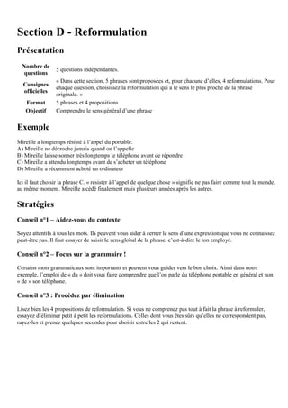 Section D - Reformulation
Présentation
Nombre de
questions
5 questions indépendantes.
Consignes
officielles
« Dans cette section, 5 phrases sont proposées et, pour chacune d’elles, 4 reformulations. Pour
chaque question, choisissez la reformulation qui a le sens le plus proche de la phrase
originale. »
Format 5 phrases et 4 propositions
Objectif Comprendre le sens général d’une phrase
Exemple
Mireille a longtemps résisté à l’appel du portable.
A) Mireille ne décroche jamais quand on l’appelle
B) Mireille laisse sonner très longtemps le téléphone avant de répondre
C) Mireille a attendu longtemps avant de s’acheter un téléphone
D) Mireille a récemment acheté un ordinateur
Ici il faut choisir la phrase C. « résister à l’appel de quelque chose » signifie ne pas faire comme tout le monde,
au même moment. Mireille a cédé finalement mais plusieurs années après les autres.
Stratégies
Conseil n°1 – Aidez-vous du contexte
Soyez attentifs à tous les mots. Ils peuvent vous aider à cerner le sens d’une expression que vous ne connaissez
peut-être pas. Il faut essayer de saisir le sens global de la phrase, c’est-à-dire le ton employé.
Conseil n°2 – Focus sur la grammaire !
Certains mots grammaticaux sont importants et peuvent vous guider vers le bon choix. Ainsi dans notre
exemple, l’emploi de « du » doit vous faire comprendre que l’on parle du téléphone portable en général et non
« de » son téléphone.
Conseil n°3 : Procédez par élimination
Lisez bien les 4 propositions de reformulation. Si vous ne comprenez pas tout à fait la phrase à reformuler,
essayez d’éliminer petit à petit les reformulations. Celles dont vous êtes sûrs qu’elles ne correspondent pas,
rayez-les et prenez quelques secondes pour choisir entre les 2 qui restent.
 