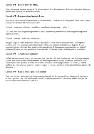 Conseil n°1 – Penser à lire les titres
Portez une grande attention au titre de l’article en premier lieu, il vous donnera de bonnes indications du thème
général pour répondre à la première question.
Conseil n°2 – L’expression du point de vue
Nous vous conseillons de revoir utilement le vocabulaire lié à l’expression du changement car les textes choisis
font souvent référence à l’évolution d’un fait.
Exemple : progresser – diminuer – modifier – connaître un changement – évoluer …
Lié à cela, nous vous suggérons également de revoir les formules grammaticales de la comparaison pour les
repérer aisément.
Exemple : plus que - moins que – davantage …
Puisqu’il s’agit de textes de presse il est aussi important de savoir relever la manière dont l’auteur prend
position. Cela vous sera régulièrement demandé : il faut donc bien repérer l’expression du point de vue
personnel qui sera reformulé dans les propositions de réponse. Il faudra aussi porter attention aux adjectifs
utilisés par l’auteur qui vous permettront de comprendre si l’opinion émise est plutôt positive ou négative.
Conseil n°3 – Attention au contexte
Enfin à nouveau le contexte sera très important pour vous. En effet il est possible que vous ne compreniez pas
tous les mots du texte mais différents termes liés au sujet général sont utilisés. Sachez les retrouver et vous
comprendrez l’idée générale du texte. Par exemple si vous ne comprenez pas le mot « la récré », il est fort
probable que vous trouviez les mots « enfant », « école », « jouer » etc. Vous devinerez ainsi le sens du mot « la
récréation ».
Conseil n°4 – Lire la presse pour s’entrainer
Pour vous entrainer à cette épreuve, nous vous suggérons de lire de courts articles et d’essayer de les résumer
en 1 ou 2 phrases. Pour cela, privilégiez les articles de journaux comme Le Parisien ou RFI sur internet, les
articles sont courts et en français « facile ».
 
