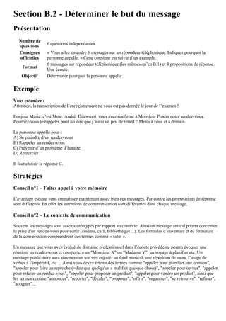 Section B.2 - Déterminer le but du message
Présentation
Nombre de
questions
6 questions indépendantes
Consignes
officielles
« Vous allez entendre 6 messages sur un répondeur téléphonique. Indiquez pourquoi la
personne appelle. » Cette consigne est suivie d’un exemple.
Format
6 messages sur répondeur téléphonique (les mêmes qu’en B.1) et 4 propositions de réponse.
Une écoute.
Objectif Déterminer pourquoi la personne appelle.
Exemple
Vous entendez :
Attention, la transcription de l’enregistrement ne vous est pas donnée le jour de l’examen !
Bonjour Marie, c’est Mme. André. Dites-moi, vous avez confirmé à Monsieur Prodin notre rendez-vous.
Pourriez-vous le rappeler pour lui dire que j’aurai un peu de retard ? Merci à vous et à demain.
La personne appelle pour :
A) Se plaindre d’un rendez-vous
B) Rappeler un rendez-vous
C) Prévenir d’un problème d’horaire
D) Remercier
Il faut choisir la réponse C.
Stratégies
Conseil n°1 – Faites appel à votre mémoire
L'avantage est que vous connaissez maintenant assez bien ces messages. Par contre les propositions de réponse
sont différents. En effet les intentions de communication sont différentes dans chaque message.
Conseil n°2 – Le contexte de communication
Souvent les messages sont assez stéréotypés par rapport au contexte. Ainsi un message amical pourra concerner
la prise d'un rendez-vous pour sortir (cinéma, café, bibliothèque ...). Les formules d’ouverture et de fermeture
de la conversation comprendront des termes comme « salut ».
Un message que vous avez évalué du domaine professionnel dans l’écoute précédente pourra évoquer une
réunion, un rendez-vous et comportera un "Monsieur X" ou "Madame Y", un voyage à planifier etc. Un
message publicitaire aura sûrement un ton très enjoué, un fond musical, une répétition de mots, l’usage de
verbes à l’impératif, etc ... Ainsi vous devez retenir des termes comme "appeler pour planifier une réunion",
"appeler pour faire un reproche (=dire que quelqu'un a mal fait quelque chose)", "appeler pour inviter", "appeler
pour refuser un rendez-vous", "appeler pour proposer un produit", "appeler pour vendre un produit", ainsi que
les termes comme "annoncer", "reporter", "décaler", "proposer", "offrir", "organiser", "se retrouver", "refuser",
"accepter"...
 