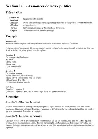 Section B.3 - Annonces de lieux publics
Présentation
Nombre de
questions
4 questions indépendantes
Consignes
officielles
« Vous allez entendre des messages enregistrés dans un lieu public. Ecoutez et répondez
aux questions ».
Format 4 enregistrements audio et 4 propositions de réponse.
Objectif Déterminer le lieu et le but du message
Exemple
Vous entendez :
Attention, la transcription de l’enregistrement ne vous est pas donnée le jour de l’examen !
Votre attention s’il vous plaît. Ce soir sur la place du marché, projection exceptionnelle de Ma vie de Courgette
à 20h30. Billets sur place, gratuit pour les enfants.
Question 1
Ce message est diffusé dans :
A) la rue
B) une école
C) une gare
D) un supermarché
Question 2
Ce message annonce :
A) une promotion sur les légumes
B) une activité spécialement pour les enfants
C) la diffusion d’un film
D) l’heure de départ d’un train
Solutions
Question 1 : réponse A
Question 2 : réponse C (En effet le mot « projection » se rapporte au cinéma.)
Stratégies
Conseil n°1 - Aidez-vous du contexte
Ecoutez attentivement le message dans son intégralité. Soyez attentifs aux bruits de fond, cela vous aidera
sûrement à déterminer s’il s’agit d’un lieu à l’extérieur ou à l’intérieur. Soyez également attentif au ton employé
qui peut vous aider à déterminer le contexte.
Conseil n°2 – Les thèmes de l’exercice
Les lieux choisis sont en général des lieux assez marqués. La rue par exemple, une gare etc… Mais il peut y
avoir des lieux moins courants comme des zoos par exemple. Les 4 propositions de réponses peuvent ne pas
être très éloignées les unes des autres. C’est à vous de bien faire attention au lexique employé pour éliminer les
réponses.
 