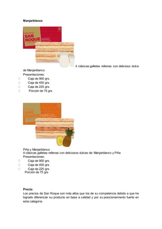 Manjarblanco
4 clásicas galletas rellenas con delicioso dulce
de Manjarblanco
Presentaciones:
Caja de 900 grs.
Caja de 450 grs.
Caja de 225 grs.
Porción de 75 grs
Piña y Manjarblanco
4 clásicas galletas rellenas con deliciosos dulces de: Manjarblanco y Piña
Presentaciones:
Caja de 900 grs.
Caja de 450 grs.
Caja de 225 grs.
Porción de 75 grs
Precio
Los precios de San Roque son más altos que los de su competencia debido a que ha
logrado diferenciar su producto en base a calidad y por su posicionamiento fuerte en
esta categoría.
 