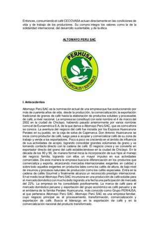 Entonces, consumiendo el café CECOVASA actuan directamente en las condiciones de
vida y de trabajo de los productores. Su compra integra los valores como la de la
solidaridad internacional, del desarrollo sustentable, y de la ética.
ALTOMAYO PERU SAC
I. Antecedentes
Altomayo Perú SAC es la nominación actual de una empresaque fue evolucionando por
más de cuarenta años de vida, desde la producción, la comercialización, la exportación
tradicional de granos de café hasta la elaboración de productos solubles y procesados
de café, a nivel nacional. La empresa se constituyó con este nombre el 4 de marzo del
2002 en la ciudad de Chiclayo, habiendo pasado anteriormente por varios nombres
comoel de Euroamérica S.A, de la que deriva a Altomayo Perú SAC, que es comoahora
se conoce. La aventura del negocio del café fue iniciada por los Esposos Huancaruna
Perales en su pueblo, en la ceja de selva de Cajamarca. Don Antonio Huancaruna se
inicia como productor de café, luego pasa a acopiar y comercializar café de su zona de
trabajo y vende a los exportadores. Poco a poco va creciendo en el ámbito de influencia
de sus actividades de acopio, logrando consolidar grandes volúmenes de grano y va
tomando contacto directo con la cadena de café. El negocio crece y se convierte en
exportador directo del grano del café estableciéndose en la ciudad de Chiclayo. En la
década de los 80 y 90, de manera formal inicia la incorporación de sus hijos al manejo
del negocio familia, logrando con ellos un mayor impulso en sus actividades
comerciales. De esta manera la empresa busca la diferenciación en los productos que
comercializa y exporta, alcanzando mercados internacionales exigentes en calidad y
sobre todo aquellos exigentes en productos tales como los cafés de altura, de bajo nivel
de insumos y procesos naturales de producción como los cafés especiales. Entra en la
cadena de cafés Gourmet y finalmente alcanza un reconocido prestigio internacional.
En el medio local Altomayo Perú SAC incursiona en una producción de café soluble para
el mercadodomésticoconmucho éxito logrando a la fecha una participación de mercado
del 22%. La empresa se ha consolidado positivamente. La marca de café para el
mercado doméstico peruano y exportación del grupo económico es café peruano y es
el emblema de la familia Perales Huancaruna, más conocido como Grupo PERHUSA,
al que pertenece Altomayo Perú SAC. Altomayo Perú SAC es una empresa familiar,
cuyo negocio principal es el procesamiento, transformación, comercialización y
exportación de café. Busca el liderazgo en la exportación de café y en la
comercialización nacional del producto transformado.
 