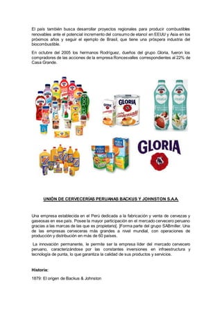 El país también busca desarrollar proyectos regionales para producir combustibles
renovables ante el potencial incremento del consumo de etanol en EEUU y Asia en los
próximos años y seguir el ejemplo de Brasil, que tiene una próspera industria del
biocombustible.
En octubre del 2005 los hermanos Rodríguez, dueños del grupo Gloria, fueron los
compradores de las acciones de la empresa Roncesvalles correspondientes al 22% de
Casa Grande.
UNIÓN DE CERVECERÍAS PERUANAS BACKUS Y JOHNSTON S.A.A.
Una empresa establecida en el Perú dedicada a la fabricación y venta de cervezas y
gaseosas en ese país. Posee la mayor participación en el mercado cervecero peruano
gracias a las marcas de las que es propietario[. ]Forma parte del grupo SABmiller. Una
de las empresas cerveceras más grandes a nivel mundial, con operaciones de
producción y distribución en más de 60 países.
La innovación permanente, le permite ser la empresa líder del mercado cervecero
peruano, caracterizándose por las constantes inversiones en infraestructura y
tecnología de punta, lo que garantiza la calidad de sus productos y servicios.
Historia:
1879: El origen de Backus & Johnston
 