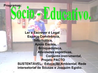 Ler e Escrever é Legal
Espaço Convivência,
Informática,
Apoio Escola,
Brinquedoteca,
Atividades esportivas,
Conjunto instrumental,
Projeto PACTO
SUSTENTÁVEL- Educação Ambiental, Rede
intersetorial de Sousas e Joaquim Egídio.
Programas:
 