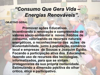““Consumo Que Gera Vida –Consumo Que Gera Vida –
Energias Renováveis”.Energias Renováveis”.
OBJETIVO GERAL:OBJETIVO GERAL:
Promover ações Educativas,
Incentivando a renovação e compreensão de
valores sócio-ambiental e novos hábitos de
consumo, valorizando os recursos naturais
energéticos, o reconhecimento das ações de
sustentabilidade, junto à população, comércio
local e empresas de Sousas e Joaquim Egídio.
Focando a participação ativa dos Educandos,
fazendo uso de recursos das tecnologias,
informatizados, para que se sintam
protagonistas da sua própria comunidade.
Estimulando a dimensão positiva do olhar
critico, ético e participativo.
 