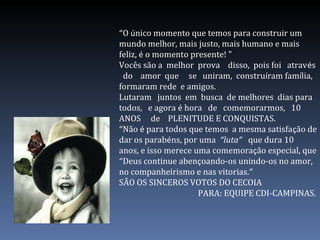 “O único momento que temos para construir um
mundo melhor, mais justo, mais humano e mais
feliz, é o momento presente! "
Vocês são a melhor prova disso, pois foi através
do amor que se uniram, construíram família,
formaram rede e amigos.
Lutaram juntos em busca de melhores dias para
todos, e agora é hora de comemorarmos, 10
ANOS de PLENITUDE E CONQUISTAS.
“Não é para todos que temos a mesma satisfação de
dar os parabéns, por uma “luta” que dura 10
anos, e isso merece uma comemoração especial, que
“Deus continue abençoando-os unindo-os no amor,
no companheirismo e nas vitorias.”
SÃO OS SINCEROS VOTOS DO CECOIA
PARA: EQUIPE CDI-CAMPINAS.
 
