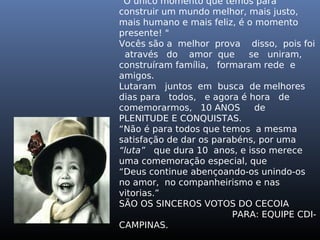“O único momento que temos para
construir um mundo melhor, mais justo,
mais humano e mais feliz, é o momento
presente! "
Vocês são a melhor prova disso, pois foi
através do amor que se uniram,
construíram família, formaram rede e
amigos.
Lutaram juntos em busca de melhores
dias para todos, e agora é hora de
comemorarmos, 10 ANOS de
PLENITUDE E CONQUISTAS.
“Não é para todos que temos a mesma
satisfação de dar os parabéns, por uma
“luta” que dura 10 anos, e isso merece
uma comemoração especial, que
“Deus continue abençoando-os unindo-os
no amor, no companheirismo e nas
vitorias.”
SÃO OS SINCEROS VOTOS DO CECOIA
PARA: EQUIPE CDI-
CAMPINAS.
 
