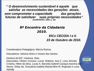 “ O desenvolvimento sustentável é aquele que
satisfaz as necessidades das gerações atuais,
sem comprometer a capacidade das gerações
futuras de satisfazer suas próprias necessidades”
(GUIMARÃES, 2006, p. 30)
8º Encontro da Cidadania8º Encontro da Cidadania
2010.2010.
EICs CECOIA I e II.
23 de Outubro de 2010.
Coordenadora Pedagógica: Márcia Ramos.
Educadoras: Adriana Alves e Viviane dos Santos.
Gestora da EIC: Vanessa Dias.
Educandos: Cleiton Turcovic, Lucas Roberto, Ana C. Lima, Brenda
Cristina, Hilton da Silva, Lucas A. Barcelar,Gabriel Cacique,Iracema das
Neves, Sirley Ap. Gonçalves,Isabela Maciel,Aline M. Reginato e Luiza
Adrielly
 