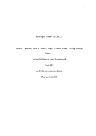 1
Tecnología, Informe CECOLDA
Cristian D. Sánchez, Javier A. Carabalí, Jorge A. Cabrales, Juan S. Tascón y Santiago
Rivera
Institución Educativa Liceo Departamental
Grado 11-2
Lic. Guillermo Mondragón Castro.
17 de agosto de 2020
 