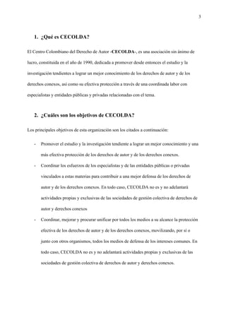 3
1. ¿Qué es CECOLDA?
El Centro Colombiano del Derecho de Autor -​CECOLDA​-, es una asociación sin ánimo de
lucro, constituida en el año de 1990, dedicada a promover desde entonces el estudio y la
investigación tendientes a lograr un mejor conocimiento de los derechos de autor y de los
derechos conexos, así como su efectiva protección a través de una coordinada labor con
especialistas y entidades públicas y privadas relacionadas con el tema.
2. ¿Cuáles son los objetivos de CECOLDA?
Los principales objetivos de esta organización son los citados a continuación:
- Promover el estudio y la investigación tendiente a lograr un mejor conocimiento y una
más efectiva protección de los derechos de autor y de los derechos conexos.
- Coordinar los esfuerzos de los especialistas y de las entidades públicas o privadas
vinculados a estas materias para contribuir a una mejor defensa de los derechos de
autor y de los derechos conexos. En todo caso, CECOLDA no es y no adelantará
actividades propias y exclusivas de las sociedades de gestión colectiva de derechos de
autor y derechos conexos
- Coordinar, mejorar y procurar unificar por todos los medios a su alcance la protección
efectiva de los derechos de autor y de los derechos conexos, movilizando, por sí o
junto con otros organismos, todos los medios de defensa de los intereses comunes. En
todo caso, CECOLDA no es y no adelantará actividades propias y exclusivas de las
sociedades de gestión colectiva de derechos de autor y derechos conexos.
 
