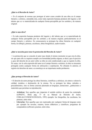 ¿Qué es el Derecho de Autor?
= Es el conjunto de normas que protegen al autor como creador de una obra en el campo
literario y artístico, entendida ésta, como toda expresión humana producto del ingenio y del
talento que se ve materializada de cualquier forma perceptible por los sentidos y de manera
original.
¿Qué es una obra?
= Es toda expresión humana producto del ingenio y del talento que se ve materializada de
cualquier forma perceptible por los sentidos y de manera original, particularmente en el
campo literario y artístico. En consecuencia se protegen las obras literarias en cualquier
forma, los dibujos, pinturas, esculturas, obras fotográficas, audiovisuales.
¿Qué se necesita para tener la protección del Derecho de Autor?
= La protección que se concede al autor nace desde el mismo momento en que crea la obra,
sin que para ello se requiera cumplir con formalidad jurídica alguna, es decir, que el ejercicio
y goce del derecho de un autor sobre su obra no está condicionado a que se registre la obra.
En suma, con la sola expresión del autor en el campo literario o artístico, la obra se encuentra
protegida contra cualquier forma de utilización o explotación. No obstante lo anterior, el
registro de derechos de autor, se constituye en un importante medio probatorio.
¿Que protege el Derecho de Autor?
= El derecho de autor protege las obras literarias, científicas y artísticas, sin entrar a valorar la
calidad, temática o destinación de la misma. No se protegen las ideas, métodos o
procedimientos, sino su forma concreta plasmada en lenguajes, anotaciones , grabaciones o
materiales que permitan su reproducción.
- Artísticas: Son aquellas que impactan el sentido estético de quien las contempla
(LIPSZYC, Delia pág. 77 de su Manual de Derecho de Autor,
CERLALC/UNESCO/ZAVALÍA, 1993) ejemplo: las fotografías, las esculturas, las
pinturas, entre otras.
- Literarias: Son aquellas que son expresadas por cualquier forma de lenguaje como
por ejemplo las novelas, cuentos, textos didácticos y científicos, programas de
computadora (software), poemas, entre otras.
 