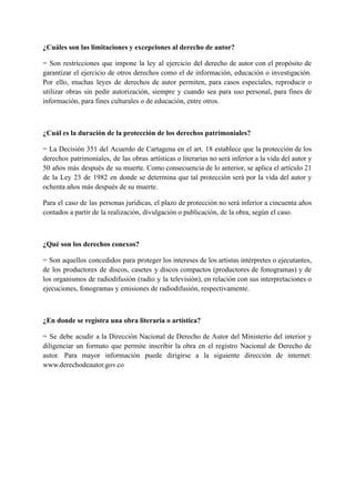 ¿Cuáles son las limitaciones y excepciones al derecho de autor?
= Son restricciones que impone la ley al ejercicio del derecho de autor con el propósito de
garantizar el ejercicio de otros derechos como el de información, educación o investigación.
Por ello, muchas leyes de derechos de autor permiten, para casos especiales, reproducir o
utilizar obras sin pedir autorización, siempre y cuando sea para uso personal, para fines de
información, para fines culturales o de educación, entre otros.
¿Cuál es la duración de la protección de los derechos patrimoniales?
= La Decisión 351 del Acuerdo de Cartagena en el art. 18 establece que la protección de los
derechos patrimoniales, de las obras artísticas o literarias no será inferior a la vida del autor y
50 años más después de su muerte. Como consecuencia de lo anterior, se aplica el artículo 21
de la Ley 23 de 1982 en donde se determina que tal protección será por la vida del autor y
ochenta años más después de su muerte.
Para el caso de las personas jurídicas, el plazo de protección no será inferior a cincuenta años
contados a partir de la realización, divulgación o publicación, de la obra, según el caso.
¿Qué son los derechos conexos?
= Son aquellos concedidos para proteger los intereses de los artistas intérpretes o ejecutantes,
de los productores de discos, casetes y discos compactos (productores de fonogramas) y de
los organismos de radiodifusión (radio y la televisión), en relación con sus interpretaciones o
ejecuciones, fonogramas y emisiones de radiodifusión, respectivamente.
¿En donde se registra una obra literaria o artística?
= Se debe acudir a la Dirección Nacional de Derecho de Autor del Ministerio del interior y
diligenciar un formato que permite inscribir la obra en el registro Nacional de Derecho de
autor. Para mayor información puede dirigirse a la siguiente dirección de internet:
www.derechodeautor.gov.co
 