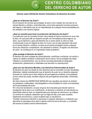 Informe sobre CECOLDA (Centro Colombiano de derechos de autor)
¿Qué es el Derecho de Autor?
Es el conjunto de normas que protegen al autor como creador de una obra en el
campo literario y artístico, entendida ésta, como toda expresión humana producto
del ingenio y del talento que se ve materializada de cualquier forma perceptible por
los sentidos y de manera original.
¿Qué se necesita para tener la protección del Derecho de Autor?
La protección que se concede al autor nace desde el mismo momento en que crea
la obra, sin que para ello se requiera cumplir con formalidad jurídica alguna, es
decir, que el ejercicio y goce del derecho de un autor sobre su obra no está
condicionado a que se registre la obra. En suma, con la sola expresión del autor
en el campo literario o artístico, la obra se encuentra protegida contra cualquier
forma de utilización o explotación. No obstante lo anterior, el registro de derechos
de autor, se constituye en un importante medio probatorio.
¿Que protege el Derecho de Autor?
El derecho de autor protege las obras literarias, científicas y artísticas, sin entrar a
valorar la calidad, temática o destinación de la misma. No se protegen las ideas,
métodos o procedimientos, sino su forma concreta plasmada en lenguajes,
anotaciones, grabaciones o materiales que permitan su reproducción.
¿Que son los Derechos Morales y los Derechos Patrimoniales de Autor?
El derecho de autor se divide en dos derechos que le conceden al autor facultades
diferentes, habida consideración que el derecho de autor es un derecho especial,
teniendo en cuenta que si bien dispone de prerrogativas similares a la propiedad
común sobre las cosas, también dispone de prerrogativas personales, inherentes
al autor.
De ésta manera los DERECHOS MORALES son aquellos que tienen el carácter
de perpetuos, inalienables, inembargables e irrenunciables en razón a la expresión
de la personalidad del autor.
Por virtud de tal derecho, el autor dispone de la facultad para decidir sobre la
divulgación de la obra o su modificación, el derecho a reclamar en todo tiempo su
paternidad sobre la obra, en especial para que siempre se mencione o se indique
su nombre en cualquier utilización que se haga de ella y aún para ocultarlo
totalmente (el anónimo), o para ocultarlo bajo un seudónimo.
También reconoce el derecho a oponerse a cualquier alteración o mutilación que
desvirtúe la naturaleza de la obra o atente contra la honra del autor, y a retirarla
del acceso al público previa indemnización.
 