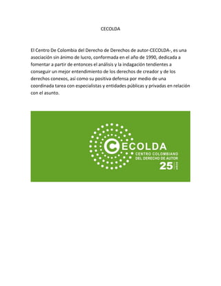 CECOLDA
El Centro De Colombia del Derecho de Derechos de autor-CECOLDA-, es una
asociación sin ánimo de lucro, conformada en el año de 1990, dedicada a
fomentar a partir de entonces el análisis y la indagación tendientes a
conseguir un mejor entendimiento de los derechos de creador y de los
derechos conexos, así como su positiva defensa por medio de una
coordinada tarea con especialistas y entidades públicas y privadas en relación
con el asunto.
 