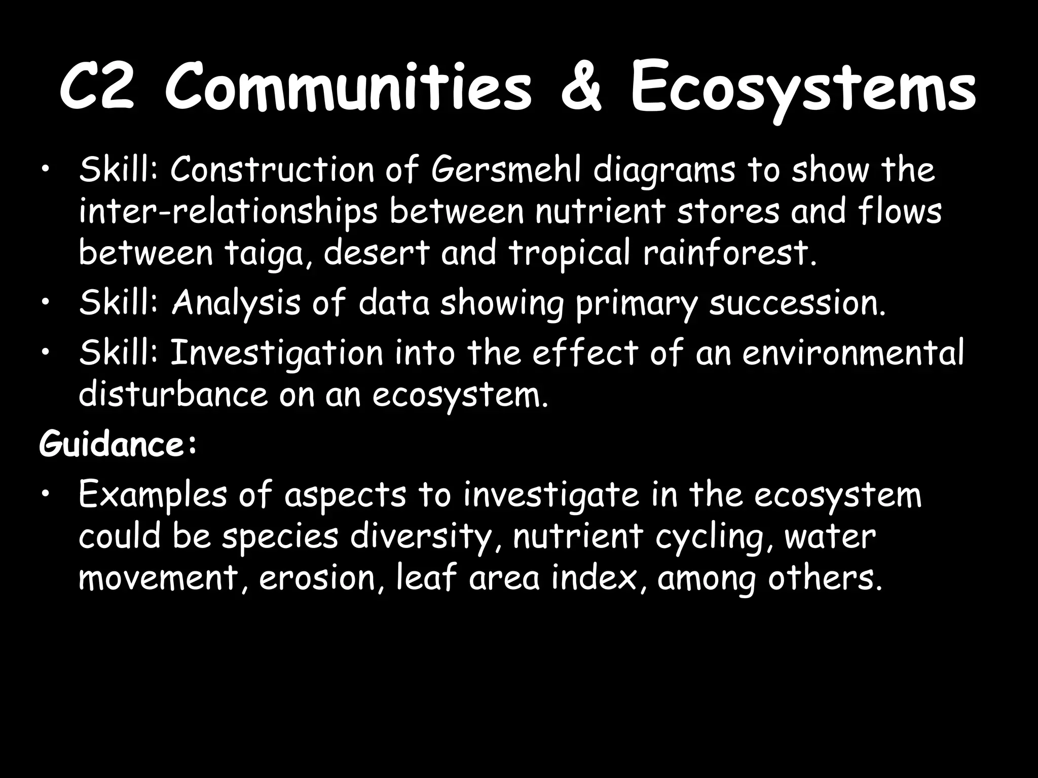 C2 Communities & EcosystemsC2 Communities & Ecosystems
• Skill: Construction of Gersmehl diagrams to show the
inter-relationships between nutrient stores and flows
between taiga, desert and tropical rainforest.
• Skill: Analysis of data showing primary succession.
• Skill: Investigation into the effect of an environmental
disturbance on an ecosystem.
Guidance:
• Examples of aspects to investigate in the ecosystem
could be species diversity, nutrient cycling, water
movement, erosion, leaf area index, among others.
 