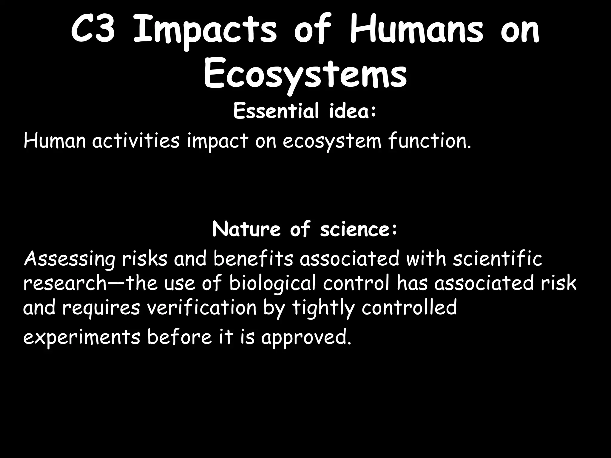 C3 Impacts of Humans onC3 Impacts of Humans on
EcosystemsEcosystems
Essential idea:
Human activities impact on ecosystem function.
Nature of science:
Assessing risks and benefits associated with scientific
research—the use of biological control has associated risk
and requires verification by tightly controlled
experiments before it is approved.
 