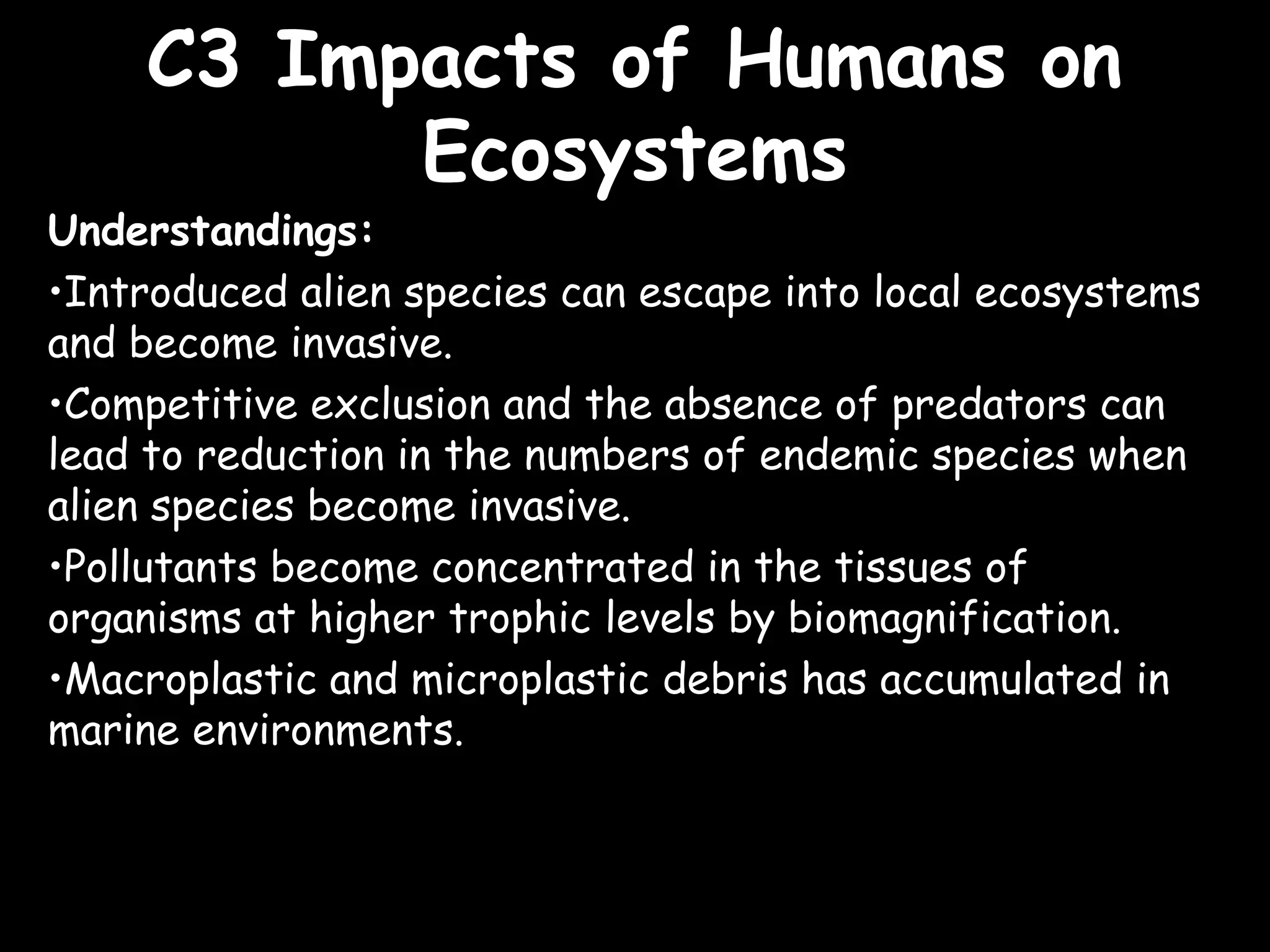 C3 Impacts of Humans onC3 Impacts of Humans on
EcosystemsEcosystems
Understandings:
•Introduced alien species can escape into local ecosystems
and become invasive.
•Competitive exclusion and the absence of predators can
lead to reduction in the numbers of endemic species when
alien species become invasive.
•Pollutants become concentrated in the tissues of
organisms at higher trophic levels by biomagnification.
•Macroplastic and microplastic debris has accumulated in
marine environments.
 