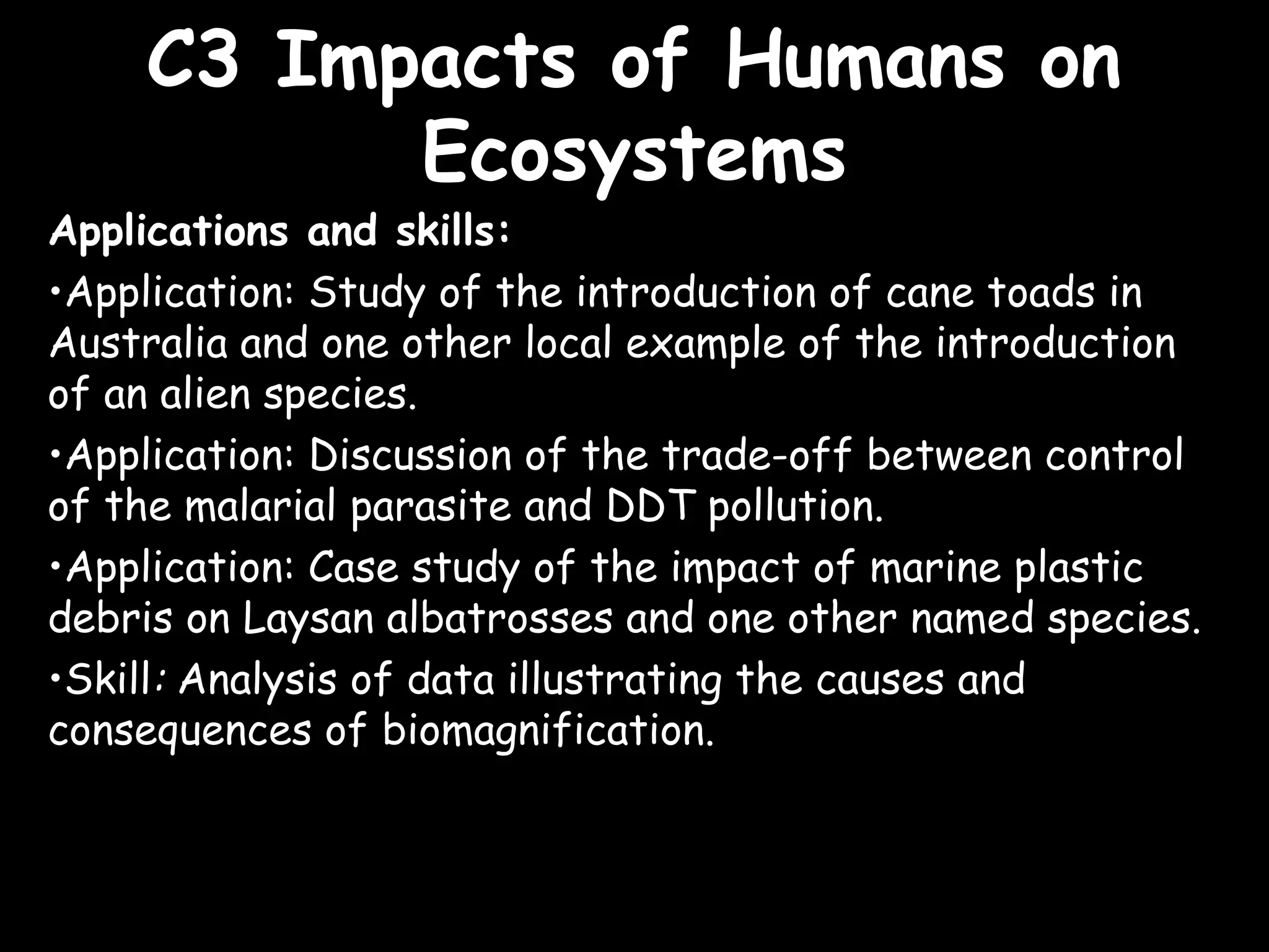C3 Impacts of Humans onC3 Impacts of Humans on
EcosystemsEcosystems
Applications and skills:
•Application: Study of the introduction of cane toads in
Australia and one other local example of the introduction
of an alien species.
•Application: Discussion of the trade-off between control
of the malarial parasite and DDT pollution.
•Application: Case study of the impact of marine plastic
debris on Laysan albatrosses and one other named species.
•Skill: Analysis of data illustrating the causes and
consequences of biomagnification.
 