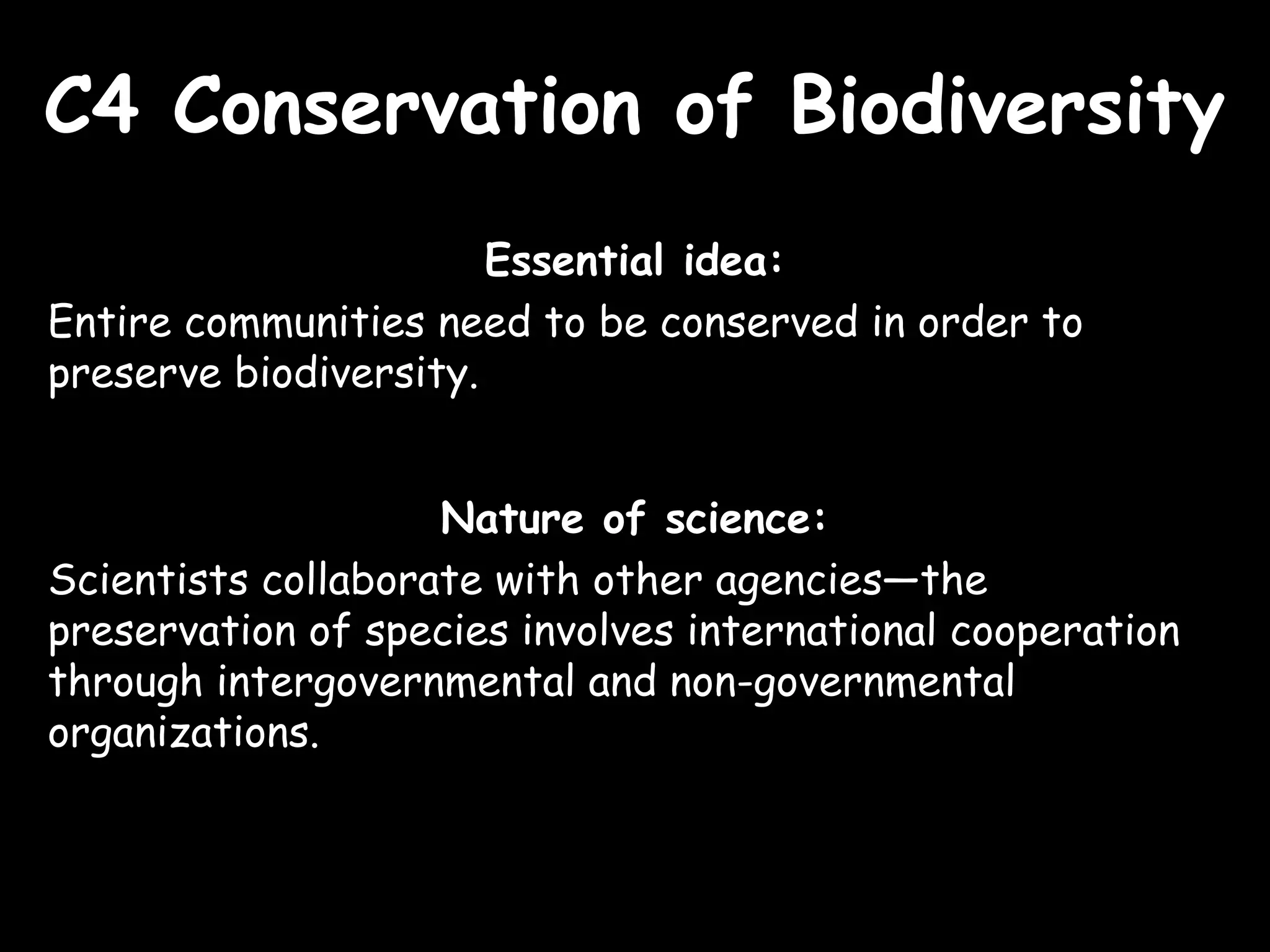 C4 Conservation of BiodiversityC4 Conservation of Biodiversity
Essential idea:
Entire communities need to be conserved in order to
preserve biodiversity.
Nature of science:
Scientists collaborate with other agencies—the
preservation of species involves international cooperation
through intergovernmental and non-governmental
organizations.
 