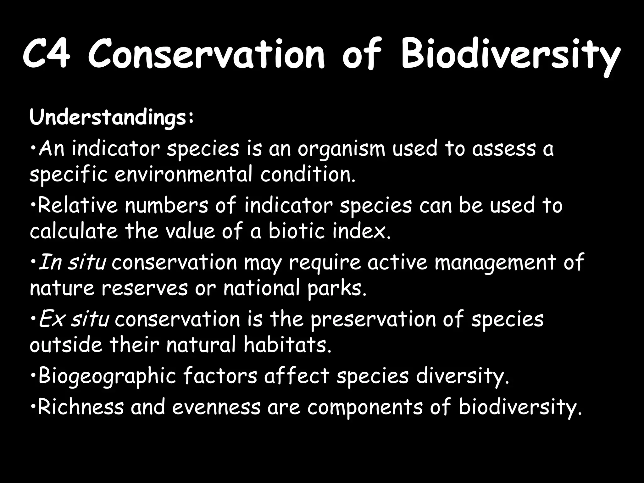 C4 Conservation of BiodiversityC4 Conservation of Biodiversity
Understandings:
•An indicator species is an organism used to assess a
specific environmental condition.
•Relative numbers of indicator species can be used to
calculate the value of a biotic index.
•In situ conservation may require active management of
nature reserves or national parks.
•Ex situ conservation is the preservation of species
outside their natural habitats.
•Biogeographic factors affect species diversity.
•Richness and evenness are components of biodiversity.
 