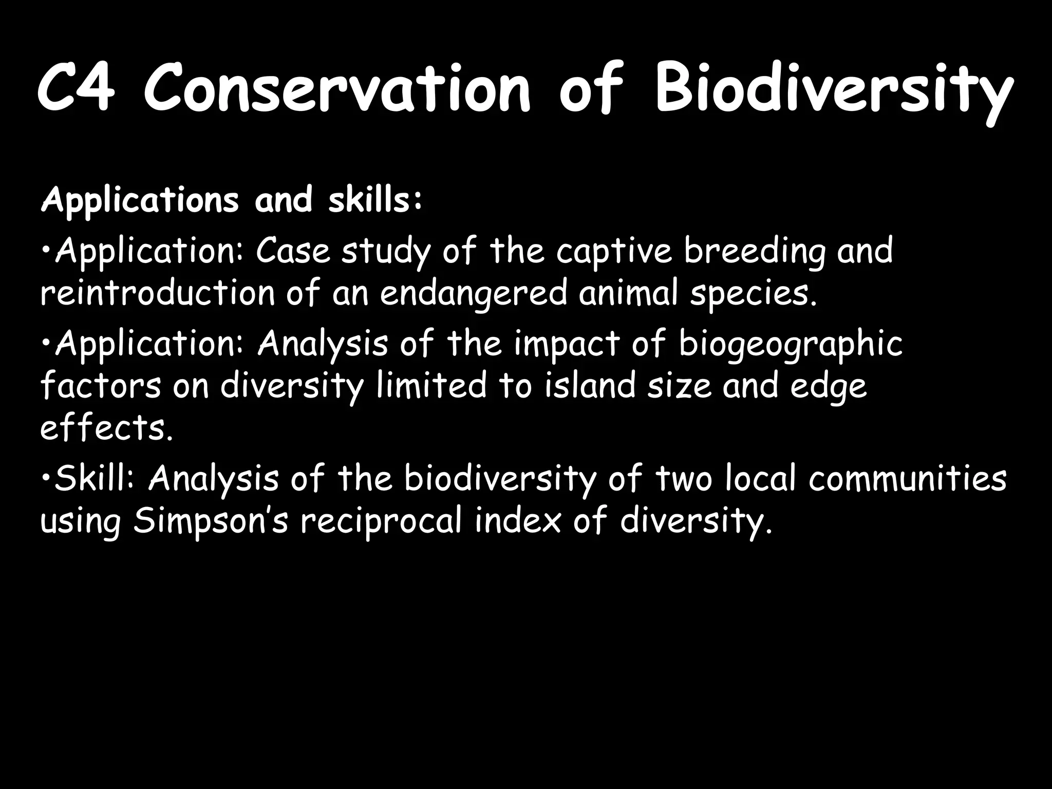 C4 Conservation of BiodiversityC4 Conservation of Biodiversity
Applications and skills:
•Application: Case study of the captive breeding and
reintroduction of an endangered animal species.
•Application: Analysis of the impact of biogeographic
factors on diversity limited to island size and edge
effects.
•Skill: Analysis of the biodiversity of two local communities
using Simpson’s reciprocal index of diversity.
 