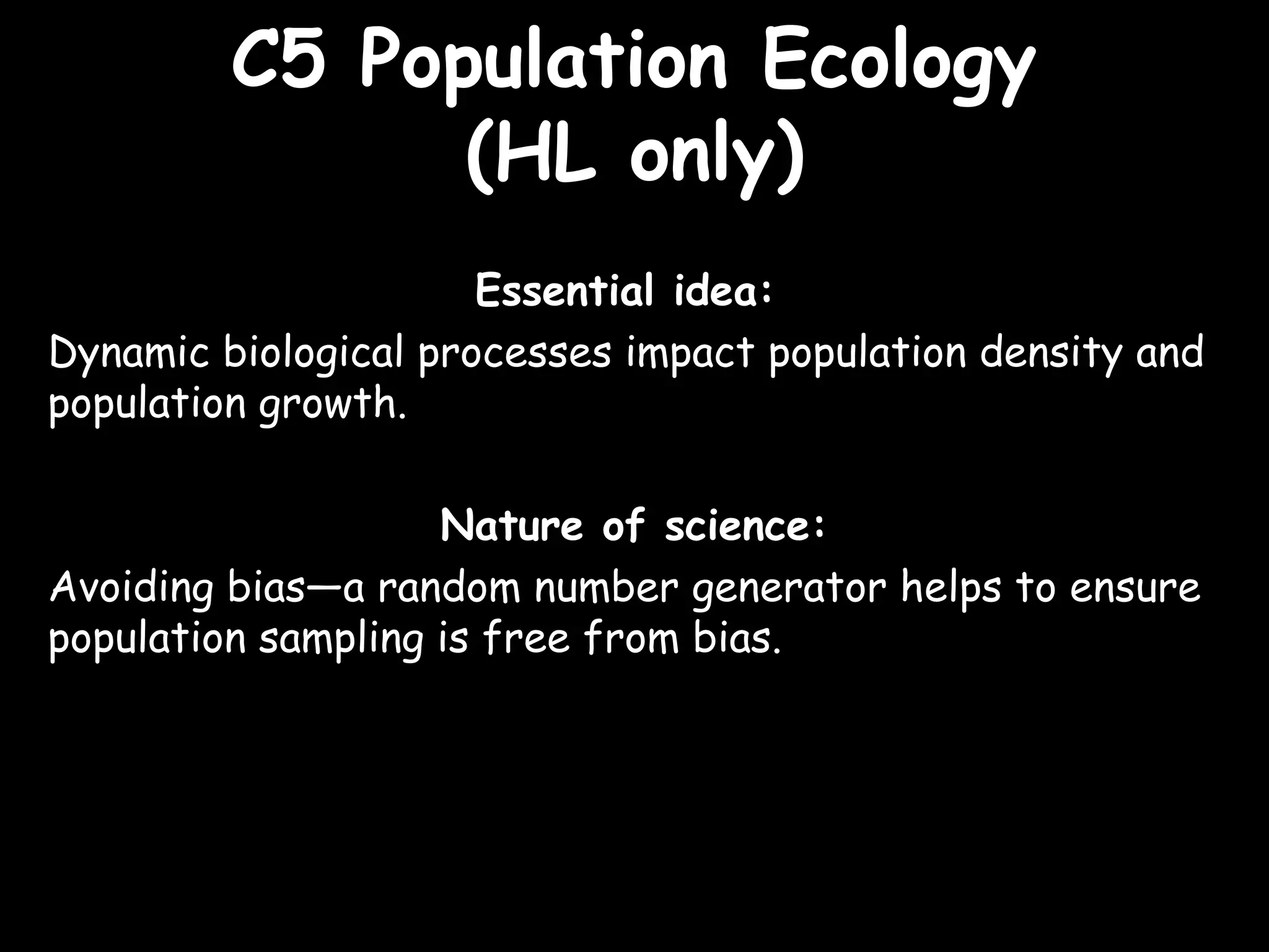 C5 Population EcologyC5 Population Ecology
(HL only)(HL only)
Essential idea:
Dynamic biological processes impact population density and
population growth.
Nature of science:
Avoiding bias—a random number generator helps to ensure
population sampling is free from bias.
 