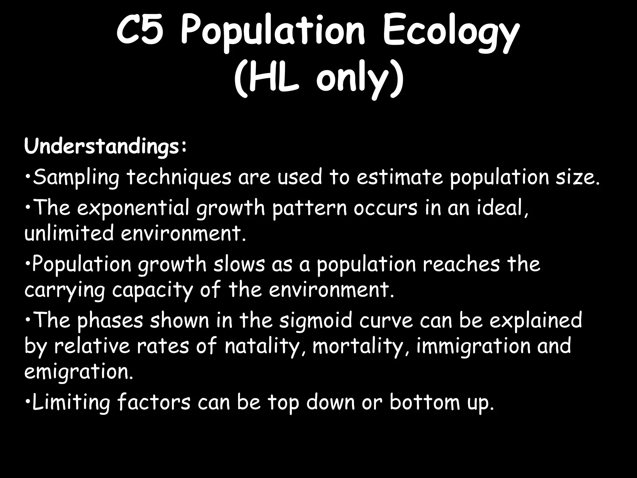 C5 Population EcologyC5 Population Ecology
(HL only)(HL only)
Understandings:
•Sampling techniques are used to estimate population size.
•The exponential growth pattern occurs in an ideal,
unlimited environment.
•Population growth slows as a population reaches the
carrying capacity of the environment.
•The phases shown in the sigmoid curve can be explained
by relative rates of natality, mortality, immigration and
emigration.
•Limiting factors can be top down or bottom up.
 