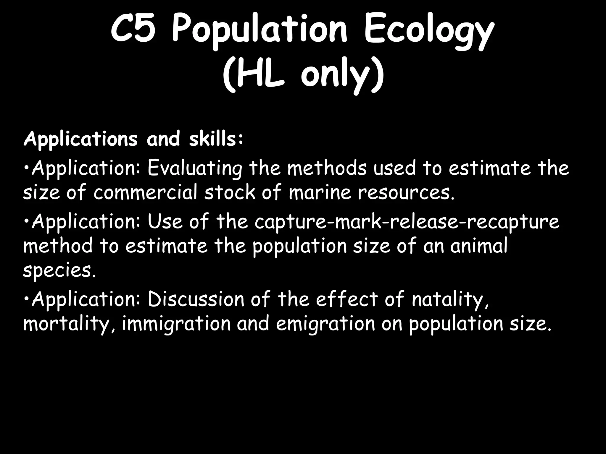 C5 Population EcologyC5 Population Ecology
(HL only)(HL only)
Applications and skills:
•Application: Evaluating the methods used to estimate the
size of commercial stock of marine resources.
•Application: Use of the capture-mark-release-recapture
method to estimate the population size of an animal
species.
•Application: Discussion of the effect of natality,
mortality, immigration and emigration on population size.
 
