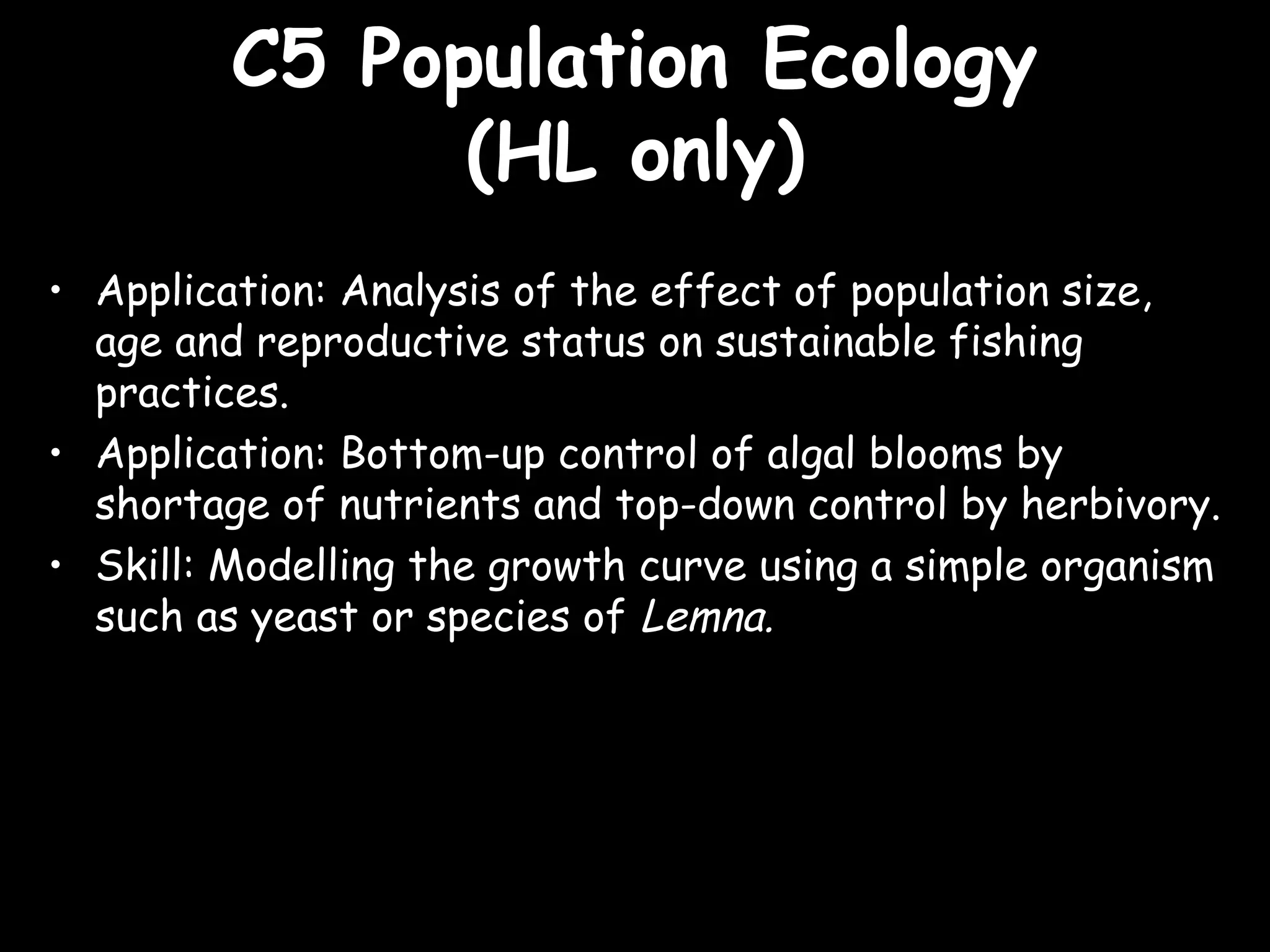 C5 Population EcologyC5 Population Ecology
(HL only)(HL only)
• Application: Analysis of the effect of population size,
age and reproductive status on sustainable fishing
practices.
• Application: Bottom-up control of algal blooms by
shortage of nutrients and top-down control by herbivory.
• Skill: Modelling the growth curve using a simple organism
such as yeast or species of Lemna.
 