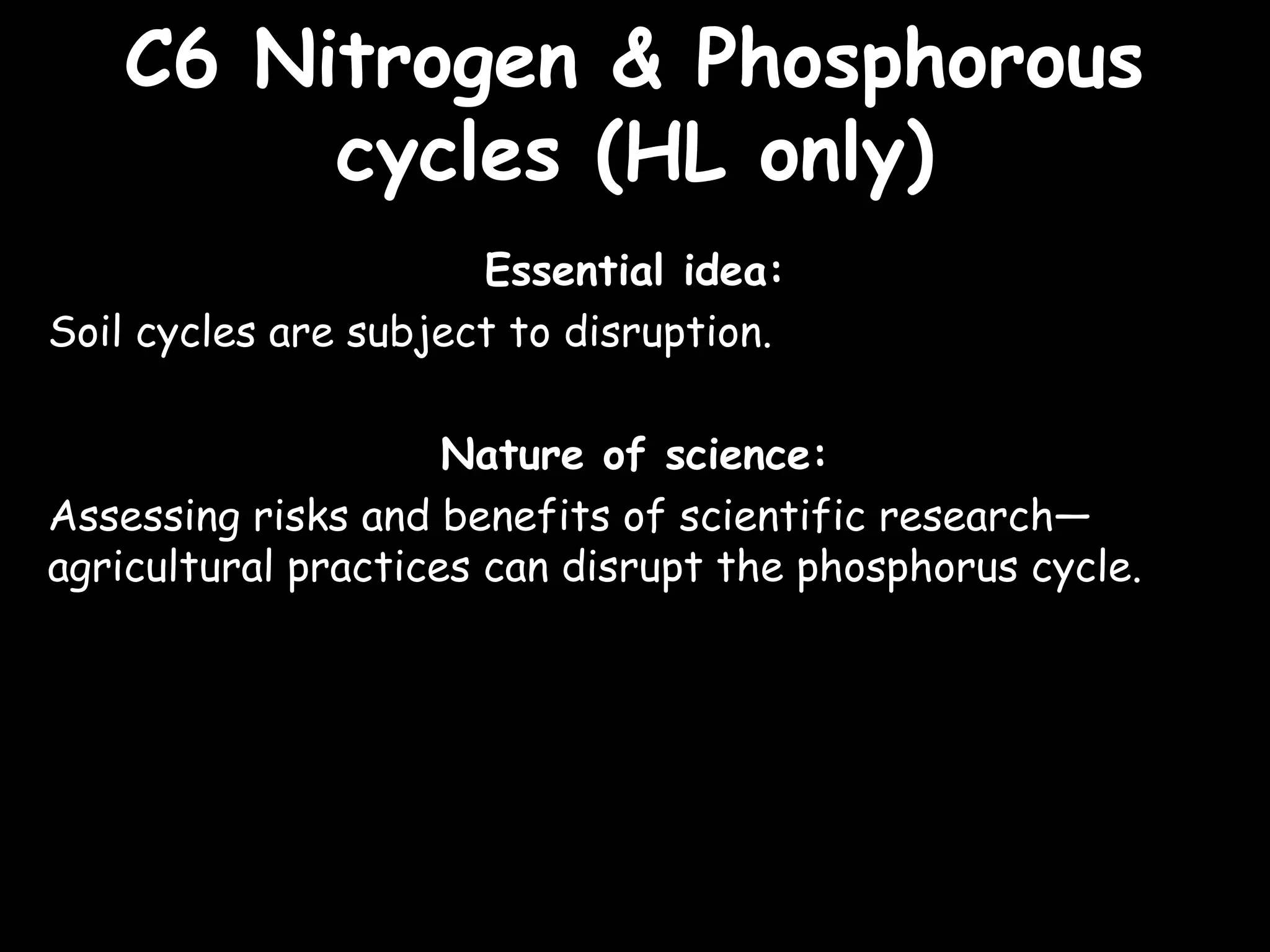 C6 Nitrogen & PhosphorousC6 Nitrogen & Phosphorous
cycles (HL only)cycles (HL only)
Essential idea:
Soil cycles are subject to disruption.
Nature of science:
Assessing risks and benefits of scientific research—
agricultural practices can disrupt the phosphorus cycle.
 