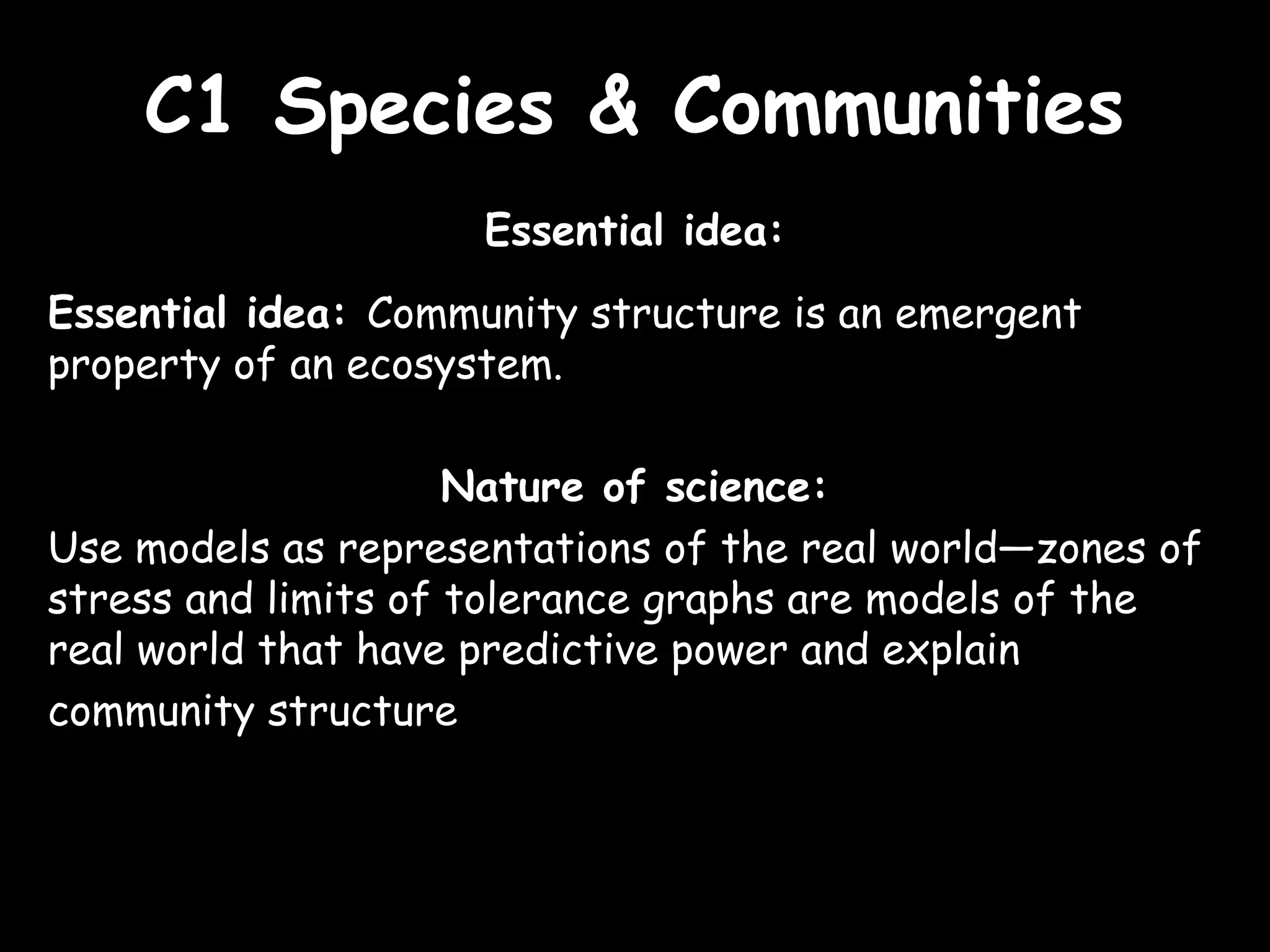 C1 Species & CommunitiesC1 Species & Communities
Essential idea:
Essential idea: Community structure is an emergent
property of an ecosystem.
Nature of science:
Use models as representations of the real world—zones of
stress and limits of tolerance graphs are models of the
real world that have predictive power and explain
community structure
 