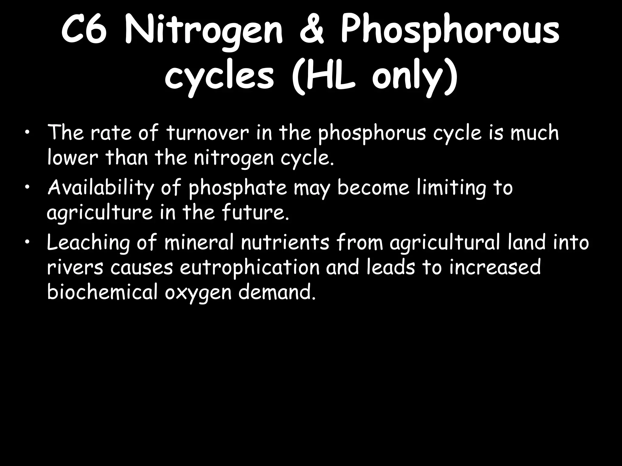 C6 Nitrogen & PhosphorousC6 Nitrogen & Phosphorous
cycles (HL only)cycles (HL only)
• The rate of turnover in the phosphorus cycle is much
lower than the nitrogen cycle.
• Availability of phosphate may become limiting to
agriculture in the future.
• Leaching of mineral nutrients from agricultural land into
rivers causes eutrophication and leads to increased
biochemical oxygen demand.
 