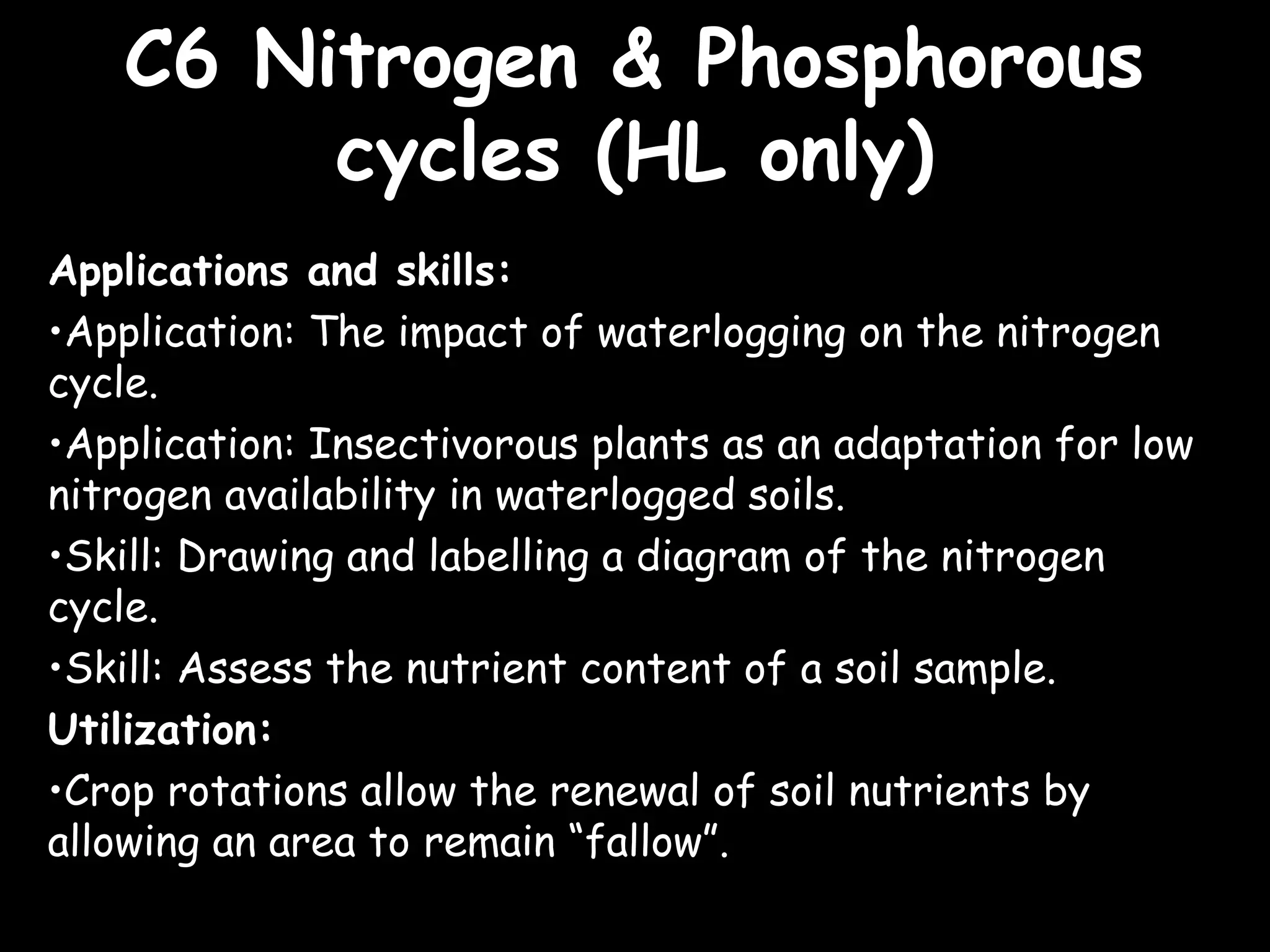 C6 Nitrogen & PhosphorousC6 Nitrogen & Phosphorous
cycles (HL only)cycles (HL only)
Applications and skills:
•Application: The impact of waterlogging on the nitrogen
cycle.
•Application: Insectivorous plants as an adaptation for low
nitrogen availability in waterlogged soils.
•Skill: Drawing and labelling a diagram of the nitrogen
cycle.
•Skill: Assess the nutrient content of a soil sample.
Utilization:
•Crop rotations allow the renewal of soil nutrients by
allowing an area to remain “fallow”.
 
