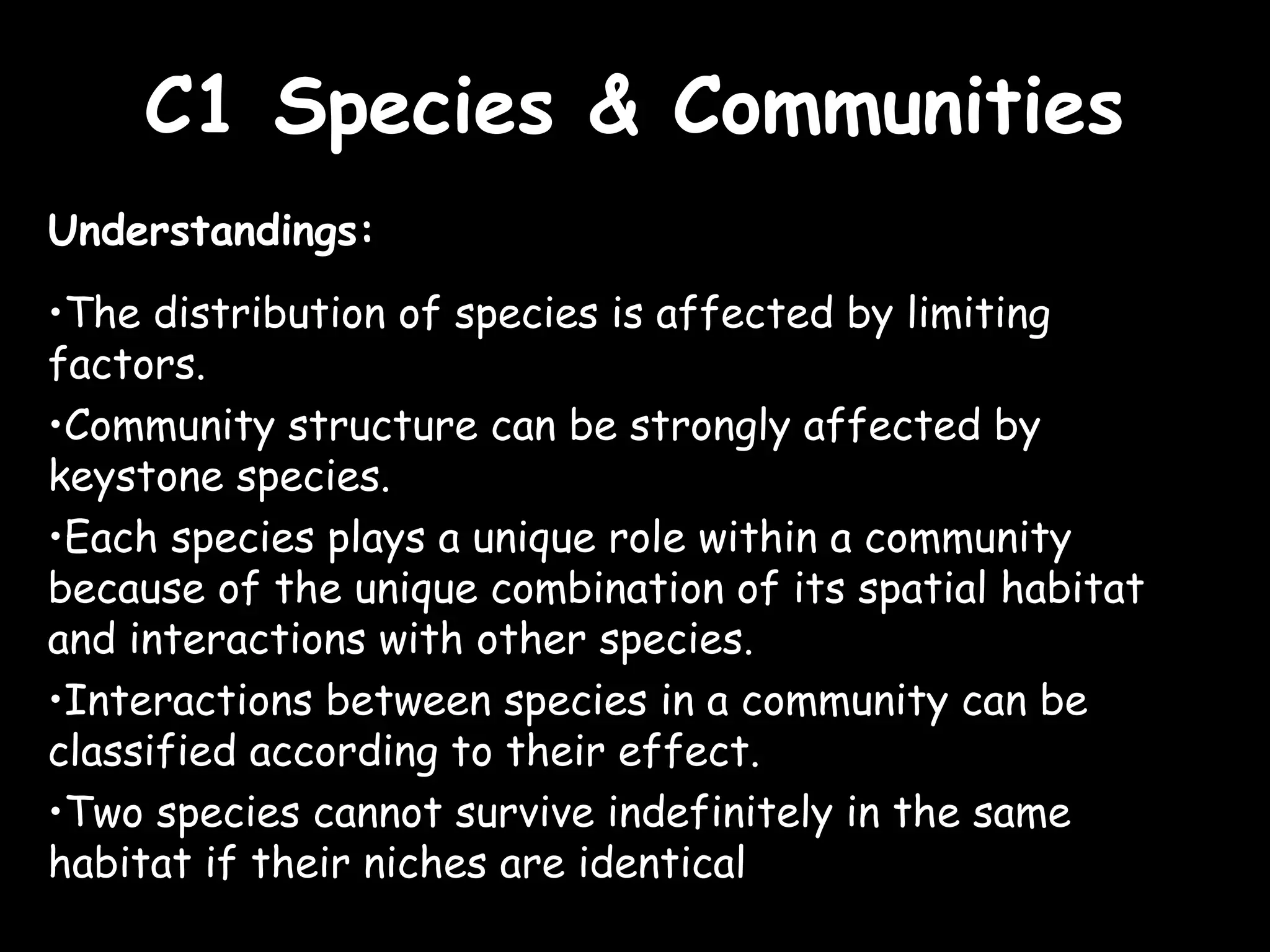 C1 Species & CommunitiesC1 Species & Communities
Understandings:
•The distribution of species is affected by limiting
factors.
•Community structure can be strongly affected by
keystone species.
•Each species plays a unique role within a community
because of the unique combination of its spatial habitat
and interactions with other species.
•Interactions between species in a community can be
classified according to their effect.
•Two species cannot survive indefinitely in the same
habitat if their niches are identical
 