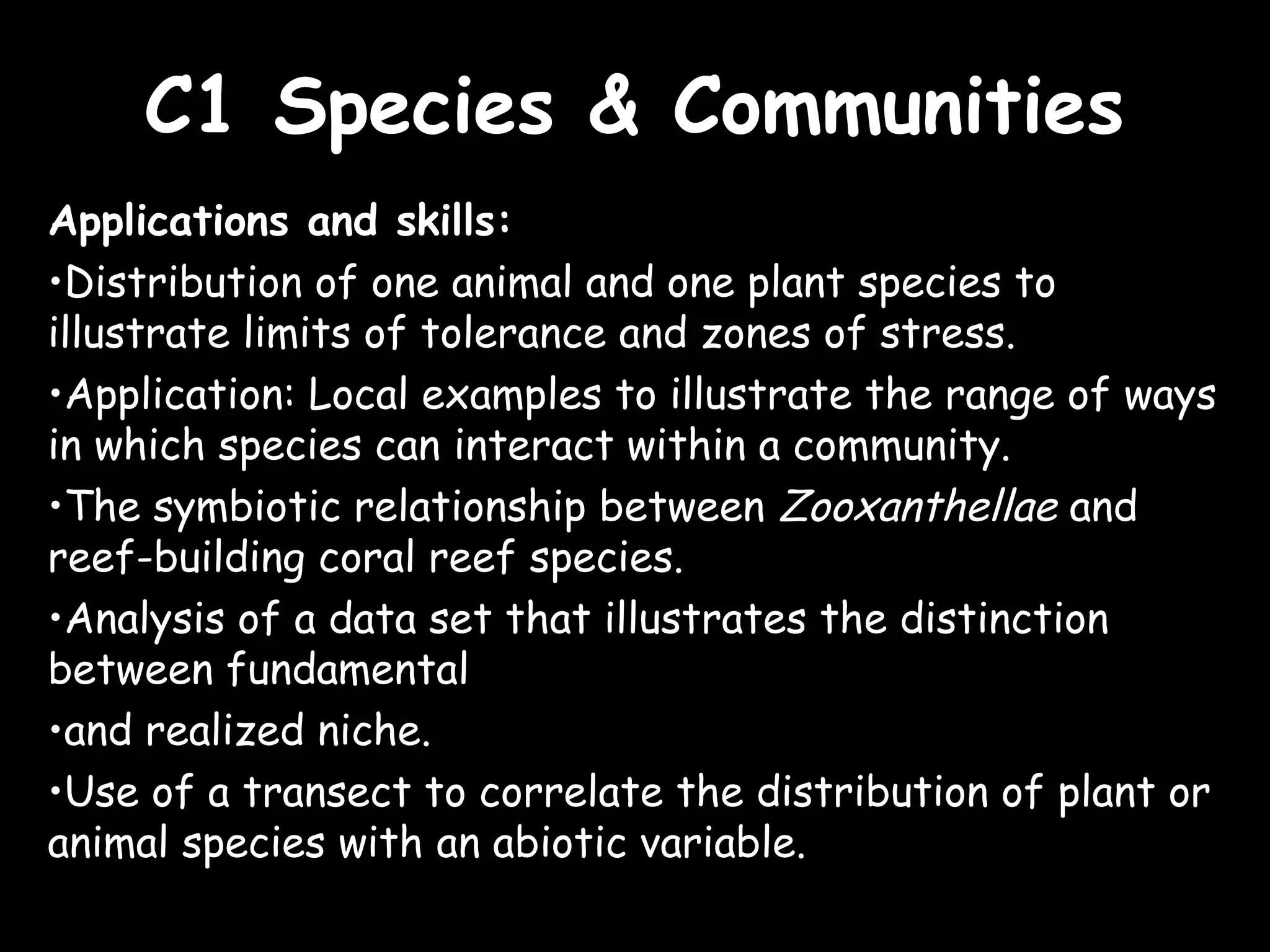 C1 Species & CommunitiesC1 Species & Communities
Applications and skills:
•Distribution of one animal and one plant species to
illustrate limits of tolerance and zones of stress.
•Application: Local examples to illustrate the range of ways
in which species can interact within a community.
•The symbiotic relationship between Zooxanthellae and
reef-building coral reef species.
•Analysis of a data set that illustrates the distinction
between fundamental
•and realized niche.
•Use of a transect to correlate the distribution of plant or
animal species with an abiotic variable.
 